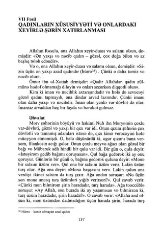 V II Fesil
QADINLARIN XÜSUSİYY0Tİ V0 ONLARDAKI
XEYİRL0 Ş0RİN XATIRLANMASI
Allahın Resulu, ona Allahın xeyir-duası ve salamı olsun, de­
mişdir: «Bn yaxşı ve necib qadın - gözel, çox doğa bilen ve az
başlıq teleb edendir».
Ve o, ona Allahın xeyir-duası ve salamı olsun, demişdir: «Si­
zin üçün en yaxşı azad qadındır (hürre38) . Çünki o daha temiz ve
necib olur».
Ömer ibn el-Xettab demişdir: «Qadir Allahdan qadın zül-
müne hedef olmamağı dileyin ve onları seçerken diqqetli olun».
Kim ki iman ve neciblik axtanşındadır ve hele de seveceyi
gözel qadını tapmayıb, ona dindar arvad lazımdır. Çünki imanı
olan daha yaxşı ve necibdir. İman olan yerde var-dövlet de olar.
İmansız arvaddan heç bir fayda ve bereket gelmez.
B hvalat
Merv şeherinin böyüyü ve hakimi Nuh ibn Meryemin çoxlu
var-dövleti, gözel ve yaxşı bir qızı var idi. Onun qızını şeherin çox
dövletli ve tanınmış adamları istese de, qızı kime vereceyini hele
müeyyen etmemişdi. O, bele düşünürdü ki, eger qızımı buna ver­
sem, fılankesin açığı geler. Onun çoxlu meyve ağacı olan gözel bir
bağı ve Mübarek adlı hindli bir qulu var idi. Bir gün o, quia deyir:
«İsteyirem gedib bağımı qoruyasan». Qul bağa gederek iki ay onu
qoruyur. Günlerin bir günü o, bağına gederek quluna deyir: «Mene
bir saham üzüm ver». Qul ona bir salxım üzüm verir. Lâkin üzüm
turş olur. Ağa ona deyir: «Mene başqasını ver». Lâkin qulun ona
verdiyi ikinci salxım da turş çıxır. Ağa ondan soruşur: «Ne üçün
sen mene ancaq turş üzümleri yığıb verirsen?». Qul cavab verir:
«Çünki men bilmirem şirin haradadır, turş harada». Ağa teeccüble
soruşur: «Ay Allah, sen burada iki ay yaşamısan ve bilmirsen ki,
turş üzüm haradadır, şirin harada?». O cavab verir: «Allaha and ol­
sun ki, men üzümden dadmadığım üçün harada şirin, harada turş
38 Hürre koniz olmayan azad qadm
137
 