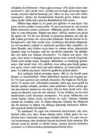 olduğunu da bilmirom». Onun ağası soruşur: «No üçün ondan dad-
mamısan?». Qul cavab verir: «Çünki son bu bağı qorumağı tapşır-
mısan, neyinse dadına baxmağı yox. Men iso heç vaxt soni aldat-
mamışam». Qulun bu horokotindon heyroto golon hakim deyir:
«Qoy Qadir Allah özü sonin bu dürüstlüyünü hifz etsin».
Hakim başa düşür ki, bu gonc çox ağıllıdır vo ona deyir: «Ey
gonc, monim sondon xoşum geldi. Ve mon istoyirom ki, son monim
bütün omrlorimi yerine yetirosen». Mübarok cavab verir: «Mon Al­
laha vo sono tabeyom». Hakim ona deyir: «Bil ki, monim çox gözol
bir qızım var. Vo bir çox dövletli ve tanınmış adamlar ona elçi dü-
şüb. Lâkin qızı kime ere vereceyimi bilmirom. Son bu barodo no fı-
kirloşirson?». Qul belo cavab verir: «Cahiliyyo dövründe bütperest-
lor esil-nocabeto, yohudi vo xristianlar gözelliye fikir verirdilor. Al­
lahın Resulu, ona Allahın xeyir-duası vo salamı olsun, döneminde
insanlar iman vo heqiqet, indi ise var-dövlot axtanrlar. Bu dördün­
den sen daha çox hansını isteyirsen?». Ve hakim ona deyir: «Ey
gonc, men iman ve heqiqeti seçerek qızımı sene vermek isteyirem.
Çünki men sende imanı, heqiqeti, dürüstlüyü ve dindarlığı görmü-
şom». Qul cavab verir: «Ey sahibim, mon satlıq qara hindli qulam,
sen qızını mone verib nece razı qala bilersen, axı meni pulla almı-
san». Ve hakim ona deyir: «Gel eve gedib bu işi hell edek».
Eve çatdıqda hakim arvadına deyir: «Bil ki, bu hindli gene
dindar vo omolisalehdir. Onun dürüstlüyü monim çox xoşuma ge­
lir. Vo mon qızımızı ona vermek isteyirem. Bu haqda ne fikirleşir-
sen?». O cavab verir: «Meslehet şenindir, lâkin qoy men gedib bu
barede qızdan soruşub, cavabım sene çatdınm». Qızın yanına ge­
len ana atasının ismarıcını ona deyir. Qız ise bele cavab verir: «Siz
meno ne deseniz, mon de onu edorom. Ve ne Allahın, ne do sizin
itaetinizden çıxıb üreyinizi sıxmaram». Ve qızını Mübareke ere
veren hakim onlara çoxlu var-dövlot de verir. Onların Abdulla
adında bir övladları olur. O, bütün dünyada Abdulla ibn Mübarek
adı ile tanınan ve dünya var olduqca damşdığı hadisolori dilden-
dilo gozecok dindar bir alimdir.
Ey qardaşım! Ve eger son evlonmek isteyirsense, adı, sanı,
dövleti olanı yox, dini, imanı olanını axtar. Çünki qadın bu var-
dövleti seno vermeyib, sone qarşı istifade edecek. Ve egor son ar-
vad axtarırsansa, onu arzularını heyata keçirmek üçün axtarma. Ele
birisini axtar ki, dindar ve dürüst olsun, senden qorxub sözünden
çıxmasın ve Cehennomdon qurtarmasına kömek etsin.
138
 