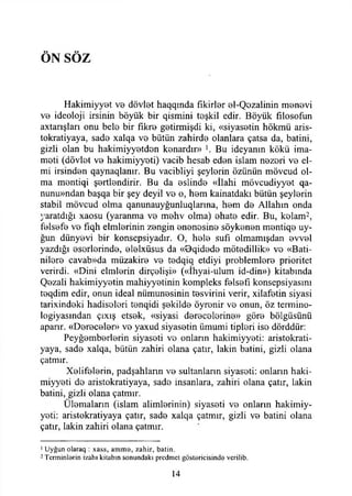 ÖN SÖZ
Hakimiyyot V0 dövlet haqqmda fikirler el-Qezalinin menevi
ve ideoloji irsinin böyük bir qismini teşkil edir. Böyük fılosofun
axtarışları onu belo bir fikre getirmişdi ki, «siyasetin hökmü aris-
tokratiyaya, sade xalqa ve bütün zahirde olanlara çatsa da, batini,
gizli olan bu hakimiyyetden kenardır» ]. Bu ideyanın kökü ima­
meti (dövlet ve hakimiyyeti) vacib hesab eden İslam nezori ve el-
mi irsinden qaynaqlanır. Bu vacibliyi şeylerin özünün mövcud ol­
ma mentiqi şertlendirir. Bu da eslinde «İlahi mövcudiyyet qa-
nunu»ndan başqa bir şey deyil ve o, hem kainatdakı bütün şeylerin
stabil mövcud olma qanunauyğunluqlarına, hem de Allahın onda
yaratdığı xaosu (yaranma ve mehv olma) ehate edir. Bu, kelam2,
felsefe ve fıqh elmlerinin zengin enenosine söykenen mentiqe uy-
ğun dünyevi bir konsepsiyadır. O, hele sufı olmamışdan evvel
yazdığı eserlerinde, elelxüsus da «Bqidede mötedillik» ve «Bati-
nilere cavab»da müzakire ve tedqiq etdiyi problemlere prioritet
verirdi. «Dini eimlerin dirçelişi» («İhyai-ulum id-din») kitabında
Qezali hakimiyyetin mahiyyetinin kompleks felsefi konsepsiyasını
teqdim edir, onun ideal nümunesinin tesvirini verir, xilafetin siyasi
tarixindeki hadiseleri tenqidi şekilde öyrenir ve onun, öz termino-
logiyasından çıxış etsek, «siyasi derecelerine» göre bölgüsünü
aparır. «Dereceler» ve yaxud siyasetin ümumi tipleri ise dörddür:
Peyğemberlerin siyaseti ve onların hakimiyyeti: aristokrati-
yaya, sade xalqa, bütün zahiri olana çatır, lâkin batini, gizli olana
çatmır.
Xelifelerin, padşahlann ve sultanların siyaseti: onların haki­
miyyeti do aristokratiyaya, sade insanlara, zahiri olana çatır, lâkin
batini, gizli olana çatmır.
Ülemaların (İslam alimlerinin) siyaseti ve onların hakimiy­
yeti: aristokratiyaya çatır, sade xalqa çatmır, gizli ve batini olana
çatır, lâkin zahiri olana çatmır.
1Uyğun olaraq : xass, am m a, zahir, batin.
2 Terminlarin izahı kitabın sonundaki prcdmet göstericisinde vcrilib.
14
 