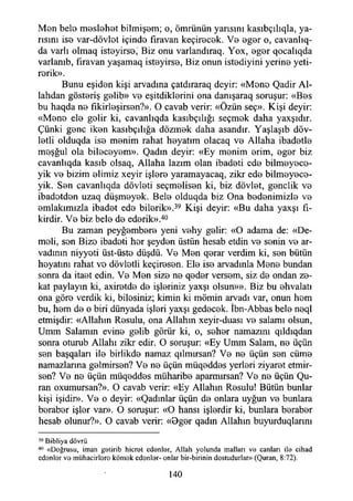 Men bele meslehet bilmişem; o, ömrünün yarısını kasıbçılıqla, ya­
rısını ise var-dövlet içinde flravan keçirecek. Ve eger o, cavanlıq-
da varlı olmaq isteyirse, Biz onu varlandıraq. Yox, eger qocalıqda
varlanıb, firavan yaşamaq isteyirse, Biz onun istediyini yerine yeti-
rerik».
Bunu eşiden kişi arvadına çatdıraraq deyir: «Mene Qadir Ai-
lahdan gösteriş gelib» ve eşitdiklerini ona danışaraq soruşur: «Bes
bu haqda ne fıkirleşirsen?». O cavab verir: «Özün seç». Kişi deyir:
«Mene ele gelir ki, cavanlıqda kasıbçılığı seçmek daha yaxşıdır.
Çünki gene iken kasıbçılığa dözmek daha asandır. Yaşlaşıb döv-
letli olduqda ise menim rahat heyatım olacaq ve Allaha ibadetle
meşğul ola bileceyem». Qadm deyir: «Ey menim erim, eger biz
cavanlıqda kasıb olsaq, Allaha lazım olan ibadeti ede bilmeyece-
yik ve bizim elimiz xeyir işlere yaramayacaq, zikr ede bilmeyece-
yik. Sen cavanlıqda dövleti seçmelisen ki, biz dövlet, gençlik ve
ibadetden uzaq düşmeyek. Bele olduqda biz Ona bedenimizle ve
emlakımızla ibadet ede bilerik».39 Kişi deyir: «Bu daha yaxşı fi­
kirdir. Ve biz bele de ederik».40
Bu zaman peyğembere yeni vehy gelir: «O adama de: «De­
meli, sen Bize ibadeti her şeyden üstün hesab etdin ve senin ve ar-
vadının niyyeti üst-üste düşdü. Ve Men qerar verdim ki, sen bütün
heyatım rahat vo dövletli keçiresen. Ele ise arvadınla Mene bundan
sonra da itaet edin. Ve Men size ne qeder versem, siz de ondan ze­
kat paylayın ki, axiretde de işleriniz yaxşı olsun»». Biz bu ehvalatı
ona göre verdik ki, bilesiniz; kimin ki mömin arvadı var, onun hem
bu, hem de o biri dünyada işleri yaxşı gedecek. İbn-Abbas bele neql
etmişdir: «Allahın Resulu, ona Allahın xeyir-duası ve salamı olsun,
Umm Salamın evine gelib görür ki, o, seher namazını qıldıqdan
sonra oturub Allahı zikr edir. O soruşur: «Ey Umm Salam, ne üçün
sen başqaları ile birlikde namaz qılmırsan? Ve ne üçün sen cüme
namazlarına gelmirsen? Ve ne üçün müqeddes yerleri ziyaret etmir-
sen? Ve ne üçün müqeddes müharibe aparmırsan? Ve ne üçün Qu-
ran oxumursan?». O cavab verir: «Ey Allahın Resulu! Bütün bunlar
kişi işidir». Ve o deyir: «Qadmlar üçün de onlara uygun ve bunlara
beraber işler var». O soruşur: «O hansı işlerdir ki, bunlara beraber
hesab olunur?». O cavab verir: «Oger qadın Allahın buyurduqlarını
39 Bibliya dövrü
40 «Doğrusu, iman getirib hicret edenler, Allah yolunda malları ve canlan ile cihad
edenler ve muhacirlere kömek edenler- onlar bir-birinin dostudurlar» (Quran, 8:72).
140
 