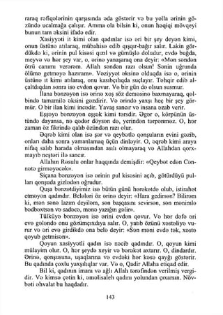 raraq refıq9İerinin qarşısında 9da gösterir ve bu yolla erinin gö­
zünde ucalmağa çalışır. Amma ola bilsin ki, onun heqiqi mövqeyi
bunun tam eksini ifade edir.
Xasiyyeti it kimi olan qadınlar ise eri bir şey deyen kimi,
onun üstüne atılaraq, mübahise edib qışqır-bağır salır. Lâkin gör-
dükde ki, erinin pul kisesi qızıl ve gümüşle doludur, evde buğda,
meyve ve her şey var, o, erine yanaşaraq ona deyir: «Men senden
ötrü canımı vererem. Allah senden razı olsun! Senin uğrunda
ölüme getmeye hazıram». Veziyyet eksine olduqda ise o, erinin
üstüne it kimi atılaraq, onu kasıbçılıqda suçlayır. Tehqir edib al-
çaltdıqdan sonra ise evden qovur. Ve bir gün de olsun susmur.
İlana benzeyen ise erine xoş söz demesine baxmayaraq, qel-
binde tamamile eksini gezdirir. Ve erinde yaxşı heç bir şey gör-
mür. O bir ilan kimi incedir. Yavaş sancır ve insana ezab verir.
Eşşeye benzeyen eşşek kimi tersdir. 0ger o, körpünün üs­
tünde dayansa, ne qeder döysen de, yerinden terpenmez. O, her
zaman öz fikrinde qalıb özünden razı olur.
0qreb kimi olan ise şer ve qeybetle qonşuların evini gezib,
onları daha sonra yamanlamaq üçün dinleyir. O, eqreb kimi araya
nifaq salıb harada olmasından asılı olmayaraq ve Allahdan qorx-
mayıb neşteri ile sancır.
Allahın Resulu onlar haqqında demişdir: «Qeybet eden Cen­
nete girmeyecek».
Siçana benzeyen ise erinin pul kisesini açıb, götürdüyü pul­
ları qonşuda gizloden oğrudur.
Quşa benzetdiyimiz ise bütün günü hereketde olub, istirahet
etmeyen qadmdır. Beleleri öz erine deyir: «Hara gedirsen? Bilirem
ki, men sene lazım deyilem, sen başqasım sevirsen, sen menimle
bedbextsen ve sadece, mene yazığın gelir».
Tülküye benzeyen ise erini evden qovur. Ve her defe eri
eve gelende onu gözümçıxdıya salır. O, yatıb özünü xesteliye vu­
rur ve eri eve girdikde ona bele deyir: «Sen meni evde tek, xoste
qoyub getmisen».
Qoyun xasiyyetli qadın ise necib qadındır. O, qoyun kimi
mülayim olur. O, her şeyde xeyir ve bereket axtarır. O, dindardır.
Orine, qonşusuna, uşaqlarına ve evdeki her kese qayğı gösterir.
Bu qadında çoxlu yaxşılıqlar var. Ve o, Qadir Allaha etiqad edir.
Bil ki, qadımn imanı ve ağlı Allah terefınden verilmiş vergi­
dir. Ve kimse çetin ki, emelisaleh qadını yolundan çıxarsın. Növ-
beti ehvalat bu haqdadır.
143
 