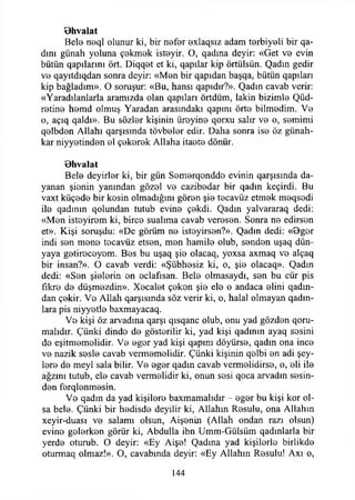 Bhvalat
Bete n0ql olunur ki, bir nefer exlaqsız adam terbiyeli bir qa-
dını günah yoluna çekmek isteyir. O, qadma deyir: «Get ve evin
bütün qapılarmı ört. Diqqet et ki, qapılar kip örtülsün. Qadın gedir
ve qayıtdıqdan sonra deyir: «Men bir qapıdan başqa, bütün qapıları
kip bağladım». O soruşur: «Bu, hansı qapıdır?». Qadın cavab verir:
«Yaradılanlarla aramızda olan qapılan örtdüm, lâkin bizimle Qüd-
retine hemd olmuş Yaradan arasındaki qapını örte bilmedim. Ve
o, açıq qaldı». Bu sözler kişinin üreyine qorxu salır ve o, semimi
qelbden Allahı qarşısında tövbeler edir. Daha sonra ise öz günah­
kar niyyetinden el çekerek Allaha itaete dönür.
Bhvalat
Bete deyirler ki, bir gün Semerqendde evinin qarşısında da­
yanan şienin yanından gözel ve cazibedar bir qadın keçirdi. Bu
vaxt küçede bir kesin olmadığını gören şie tecavüz etmek meqsodi
ite qadınm qolundan tutub evine çekdi. Qadın yalvararaq dedi:
«Men isteyirem ki, birce sualıma cavab veresen. Sonra ne edirsen
et». Kişi soruşdu: «De görüm ne isteyirsen?». Qadın dedi: «Bger
indi sen mene tecavüz etsen, men hamile olub, senden uşaq dün­
yaya getireceyem. Bes bu uşaq şie olacaq, yoxsa axmaq ve alçaq
bir insan?». O cavab verdi: «Şübhesiz ki, o, şie olacaq». Qadın
dedi: «Sen şielerin en eclafısan. Bete olmasaydı, sen bu cür pis
fikre de düşmezdin». Xecalet çeken şie ete o andaca elini qadın-
dan çekir. Ve Allah qarşısmda söz verir ki, o, halal olmayan qadın-
lara pis niyyetle baxmayacaq.
Ve kişi öz arvadına qarşı qısqanc olub, onu yad gözden qoru-
malıdır. Çünki dinde de gösterilir ki, yad kişi qadının ayaq sesini
de eşitmemelidir. Ve eger yad kişi qapını döyürse, qadın ona ince
ve nazik seste cavab vermemelidir. Çünki kişinin qelbi en adi şey­
lere de meyi sala bilir. Ve eger qadın cavab vermelidirse, o, eli ite
ağzını tutub, ete cavab vermelidir ki, onun sesi qoca arvadın sesin­
den ferqlenmesin.
Ve qadın da yad kişilere baxmamalıdır - eger bu kişi kor ol­
sa bete. Çünki bir hedisde deyilir ki, Allahın Resulu, ona Allahın
xeyir-duası ve salamı olsun, Aişenin (Allah ondan razı olsun)
evine gelerken görür ki, Abdulla ibn Umm-Gülsüm qadınlarla bir
yerde oturub. O deyir: «Ey Aişe! Qadına yad kişilerle birlikde
oturmaq olmaz!». O, cavabında deyir: «Ey Allahın Resulu! Axı o,
144
 