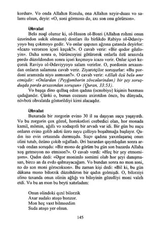 kordur». Ve onda Allahın Rosulu, ona Allahın xeyir-duası ve sa­
lamı olsun, deyir: «O, seni görmese de, axı sen onu görürsen».
0hvalat
Bele neql olunur ki, el-Hesen el-Besri (Allahın rehmi onun
üzerinden eskik olmasın) dostları ile birlikde Rabiye el-Odaviy-
yeye baş çekmeye gedir. Ve onlar qapınm ağzına çatanda deyirler:
«İcaze verersen içeri keçek?». O cavab verir: «Bir qeder gözle­
yin». Daha sonra o, bürünceyini götürerek onlarla Özü arasında
perde düzeldenden sonra içeri keçmeye icaze verir. Onlar içeri ke-
çerek Raviye el-Bdaviyyeye salam verirler. O, perdenin amcasın­
dan onların salamına cavab verir. Ziyaretçiler soruşurlar: «Bu per­
deni aramızda niye asmısan?». O cavab verir: «Allah özü bele emr
etmişdir: «Onlardan (Peyğemberin zövcelerinden) bir şey soruş-
duqda perde arxasından soruşun» (Quran, 33:53).
Ve başqa dine qulluq eden qadma (ecnebiye) kişinin baxması
qadağandır. Çünki o, bunun cezasını axiretden önce, bu dünyada,
növbeti ehvalatda gösterildiyi kimi alacaqdır.
Ohvalat
Buxarada bir zergerin evine 30 il su daşıyan suçu yaşayırdı.
Ve bu zergerin çox gözel, hereketleri cezbedici olan, her menada
kamil, mömin, ağıllı ve sedaqetli bir arvadı var idi. Bir gün bu suçu
onların evine gelib adeti üzre suyu çelleye boşaltmağa başlayır. Qa-
dın ise evin ortasında durmuşdu. Suçu qadma yaxınlaşaraq onun
elini tutub, özüne çekib sığalladı. Ori bazardan qayıtdıqdan sonra ar-
vadı ondan soruşdu: «Bir mene de görüm bu gün sen bazarda Allaha
xoş getmeyen ne etmisen?». O cavab verdi: «Heç bir şey etmemi-
şem». Qadın dedi: «Oger menimle semimi olub her şeyi danışma-
san, birce an da evde qalmayacağam. Ve bundan sonra ne men seni,
ne de sen meni göreceksen». Bu zaman kişi dedi: «Bil ki, bu gün
dükana mene bilerzik düzeltdiren bir qadın gelmişdi. O, bilerziyi
eline taxanda onun elinin ağlığı ve bileyinin gözeiliyi meni valeh
etdi. Ve bu an men bu beyti xatırladım:
Onun elindeki qızıl bilerzik
Axar sudaki ateşe benzer.
Mon heç vaxt bilmezdim
Suda ateşe yer olsun.
145
 
