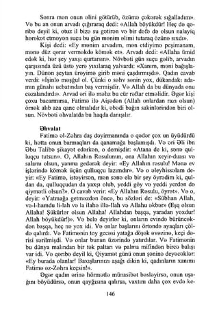 Sonra men onun elini götürüb, özüme çekerek sığalladım».
Vo bu an onun arvadı çığıraraq dedi: «Allah böyükdür! Heç de qe-
ribe deyil ki, otuz il bize su gotiron ve bir defe de olsun nalayiq
hereket etmeyen suçu bu gün menim elimi tutaraq özüne sıxdı».
Kişi dedi: «Ey menim arvadım, men etdiyimo peşimanam,
mene düz qerar vermekde kömek et». Arvadı dedi: «Allaha ümid
edek ki, her şey yaxşı qurtarsın». Növbeti gün suçu gelib, arvadın
qarşısmda üzü üste yere yıxılaraq yalvardı: «Xanım, meni bağışla­
yın. Dünen şeytan üreyime girib meni çaşdırmışdı». Qadın cavab
verdi: «İşinle meşğul ol. Çünki o sehv senin yox, dükandakı ada­
mın günahı ucbatından baş vermişdir. Ve Allah da bu dünyada onu
cezalandırdı». Arvad eri ile mehz bu cür reftar etmelidir. 9ger kişi
çoxu bacarmırsa, Fatime ile Aişeden (Allah onlardan razı olsun)
örnek alıb aza qane olmalıdır ki, ebedi bağın sakinlerinden biri ol­
sun. Növbeti ehvalatda bu haqda danışılır.
Bhvalat
Fatime el-Zehra daş deyirmanında o qeder çox un üyüdürdü
ki, hetta onun barmaqları da qanamağa başlamışdı. Ve eri Bli ibn
9bu Talibe şikayet ederken, o demişdir: «Atana de ki, sene qul-
luqçu tutsun». O, Allahın Resulunun, ona Allahın xeyir-duası ve
salamı olsun, yanma gederek deyir: «Ey Allahın resulu! Mene ev
işlerinde kömek üçün qulluqçu lazımdır». Ve o eleyhisselam de­
yir: «Ey Fatime, isteyirsen, men sene ele bir şey öyredim ki, qul-
dan da, qulluqçudan da yaxşı olub, yeddi göy ve yeddi yerden de
qiymetli olsun?». O cavab verir: «Ey Allahın Resulu, öyret». Ve o,
deyir: «Yatmağa getmezden önce, bu sözleri de: «Sübhan Allah,
ve-l-hamdu li-lah ve la ilahe ille-llah ve Allahu ekber» (Eşq olsun
Allaha! Şükürler olsun Allaha! Allahdan başqa, yaradan yoxdur!
Allah böyükdür!)». Ve bele deyirler ki, onların evinde bürüncek-
den başqa, heç ne yox idi. Ve onlar başlarını örtende ayaqları çöl­
de qalırdı. Ve Fatimenin toy gecesi yatağa döşek evezine, keçi de­
risi serilmişdi. Ve onlar bunun üzerinde yatırdılar. Ve Fatimenin
bu dünya malından bir tek paltan ve palma mifınden birce balışı
var idi. Ve qeribe deyil ki, Qiyamet günü onun şenine deyecekler:
«Ey burada olanlar! Baxışlannızı aşağı dikin ki, qadınlann xammı
Fatime ez-Zehra keçsin!».
Bger qadm erine hörmetle münasibet besleyirse, onun uşa­
ğını böyüdürse, onun qayğısına qalırsa, vaxtını daha çox evde ke-
146
 