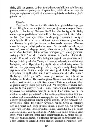 çirib, çöle az çıxırsa, qelbon temizdirse, ç0tinlikİ0r0 sobirl© sin0
gerirso, vaxtında yem0yin0 diqqet edirse, orinin sirrini saxlaya bi­
lirse, ori üçün çox deyorli olur vo onun qolbind0 mehebbot günü-
günden artır.
Dhvalat
Deyirler ki, Xosrov ibn Abravizin balıq yemekden xoşu go-
lirmiş. Bir gün o, arvadı Şirinle qonaq otağında oturmuşdu. Bu an
içeri daxil olan balıqçı Xosrova böyük bir balıq hodiyyo edir. Balıq
onun xoşuna goldiyinden omr edir ki, balıqçıya dörd min dirhem
verilsin. Şirin ona deyir: «Son heç do yaxşı etmodin». O soruşur:
«No üçün?». O cavab verir: «Çünki bundan sonra son yaxınların-
dan kimoso bu qodor pul verson, o, hor yerdo deyocok: «Xosrov
mono balıqçıya verdiyi qodor pul verdi. Az verdikdo iso belo deyo­
cok: «O, mono balıqçıya verdiyindon do az pul verdi». Xosrov
dedi: «Son haqlısan, lâkin şahlara verdiyini geri almaq yaramaz.
Artıq gecdir». Şirin dedi: «Mon bilirem no etmoli». O soruşdu:
«No?». O cavab verdi: «Son balıqçını çağırıb soruşacaqsan: «Bu
balıq erkokdir ya dişi?». Vo ogor o deso ki, erkokdi, son de ki, dişi
balıq istoyirdim. Bgor deso ki, dişidir, de ki, erkok istoyirdim. Bu
cür son onu çaşdıraraq pulu geri alıb, ona yalnız layiq olduğu bex-
şişi verorson». Bahqçmı çağırdılar vo o getdi. Lâkin balıqçı çox
uzaqgöron vo ağıllı adam idi. Xosrov ondan soruşdu: «Ey balıqçı!
Bu balıq erkokdir, ya dişi?». Balıqçı yeri öporok dedi: «Bu no er­
kokdir, no do dişi». Bu cavaba gülon Xosrov ona daha dörd min
dirhom verilmosini omr etdi. Xozinodon sokkiz min pul alan balıq-
çı pulları kisoye töküb çiynindon asdı. Vo saraydan çıxarkon kise-
don bir dirhom pul yero düşdü. Balıqçı dirhemi oyilib götürmek is-
toyorkon onu müşahido eden Şirin erine dedi: «Son heç bu cür
miskin bir adam görmüsen? O, bir dirhemi götürmekden ötrü çiy­
nindon sokkiz min dirhemi yero qoydu. Vo rova görmedi ki, o bir
dirhom qulluqçulardan kimoso qismet olsun». Şirinle razılaşan Ab-
raviz osobi halda dedi: «Düz deyirson, Şirin». Sonra o, balıqçını
geri çağırtdırıb dedi: «Son loyaqotsizson, o qodor pulu bir dirheme
göre yero qoydun. Xesisliyinden imkan vermodin ki, pul yerdo
qalsın». Balıqçı yeri öporok dedi: «Allah bizim şahın ömrünü uzun
etsin. Mon o dirhomi onun üçün qaldırmadım ki, o, mono çox do-
yorlidir. Sadece olaraq, o dirhemin bir üzündo rohmli şahın şokli,
o biri üzündo iso onun adı hekk olunub. Vo mon qorxdum ki, kim-
147
 