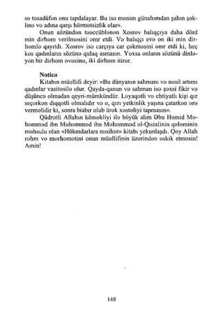 sb tesadüfen onu tapdalayar. Bu ise menim günahımdan şahın şek­
line ve adına qarşı hürmetsizlik olar».
Onun sözünden teeccüblenen Xosrov balıqçıya daha dörd
min dirhem verilmesini emr etdi. Ve balıqçı eve on iki min dir­
hemle qayıtdı. Xosrov ise carçıya car çekmesini emr etdi ki, heç
kes qadmların sözüne qulaq asmasın. Yoxsa onların sözünü dinle­
yen bir dirhem evezine, iki dirhem itirer.
Netice
Kitabın müellifi deyir: «Bu dünyanın sahmanı ve nesil artımı
qadınlar vasitesile olur. Qayda-qanun ve sahman ise şexsi fikir ve
düşünce olmadan qeyri-mümkündür. Loyaqotli ve ehtiyatlı kişi qız
seçerken diqqetli olmalıdır vo o, qızı yetkinlik yaşına çatarken ere
vermelidir ki, sonra biabır olub ürek xesteliyi tapmasın».
Qüdretli Allahın kömekliyi ile böyük alim Bbu Hemid Me­
hemmed ibn Mehemmed ibn Mehemmed el-Qezalinin qeleminin
mehsuiu olan «Hökmdarlara nesihet» kitabı yekunlaşdı. Qoy Allah
rohm ve merhemetini onun müellifinin üzerinden eskik etmesin!
Amin!
148
 