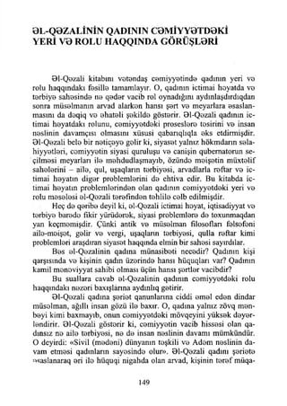 0L-Q0ZALİNİN QADININ C0MİYY0TD0Kİ
YERİ V0 ROLÜ HAQQINDA GÖRÜŞL0Rİ
01-Qozali kitabını vetondaş cemiyyetinde qadının yeri vo
rolıı haqqındakı fosille tamamlayır. O, qadımn içtimai hoyatda vo
torbiyo sahosindo no qodor vacib rol oynadığını aydınlaşdırdıqdan
sonra müselmanm arvad alarkon hansı şort vo meyarlara esaslan-
masını da doqiq vo ohatoli şokildo göstorir. 01-Qozali qadının iç­
timai hoyatdakı rolunu, comiyyotdoki prosesloro tosirini vo insan
noslinin davamçısı olmasını xüsusi qabarıqlıqla oks etdirmişdir.
Bl-Qozali belo bir netiçeyo golir ki, siyasot yalnız hökmdarın sela-
hiyyotlori, comiyyotin siyasi quruluşu vo canişin qubematorun se­
çilmesi meyarları ilo mohdudlaşmayıb, özündo moişetin müxtelif
saholorini - ailo, qul, uşaqların torbiyosi, arvadlarla roftar vo iç­
timai hoyatın digor problemlorini do ehtiva edir. Bu kitabda iç­
timai hoyatın problemlerinden olan qadının comiyyotdoki yeri vo
rolu meselesi el-Qezali torofındon tohlile colb edilmişdir.
Heç do qoribo deyil ki, ol-Qozali içtimai hoyat, iqtisadiyyat ve
torbiyo barodo fikir yürüdorok, siyasi problemlere do toxunmaqdan
yan keçmomişdir. Çünki antik ve müselman filosoflan folsofoni
aile-moişot, golir vo vergi, uşaqlann torbiyosi, qulla roftar kimi
problemlori araşdıran siyasot haqqında elmin bir sahosi sayırdılar.
Bos el-Qezalinin qadına münasiboti necodir? Qadının kişi
qarşısında vo kişinin qadın üzerinde hansı hüquqları var? Qadınm
kamil monoviyyat sahibi olması üçün hansı şortlor vacibdir?
Bu sualiara cavab el-Qozalinin qadmın comiyyotdoki rolu
haqqındakı nezori baxışlârına aydmlıq getirir.
Bl-Qozali qadına şoriot qanunlarma ciddi emel edon dindar
müsolman, ağıllı insan gözü ile baxır. O, qadına yalnız zövq men-
boyi kimi baxmayıb, onun comiyyotdoki mövqeyini yüksek deyer-
londirir. 0l-Qozali göstorir ki, comiyyotin vacib hissesi olan qa-
dınsız no ailo terbiyesi, no do insan noslinin davamı mümkündür.
O deyirdi: «Sivil (medeni) dünyanın teşkili vo Adem noslinin da­
vam etmesi qadınların sayosindo olur». 01-Qozali qadını şoriete
^saslanaraq eri ilo hüquqi nigahda olan arvad, kişinin toref müqa-
149
 