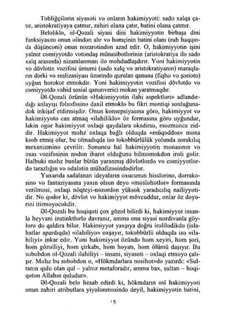 Tebliğçilerin siyaseti ve onların hakimiyyeti: sade xalqa ça­
tır, aristokratiyaya çatmır, zahiri olana çatır, batini olana çatmır.
Belelikle, el-Qezali siyasi dini hakimiyyetin birbaşa dini
fiınksiyasını onun elinden alır ve hemçinin batini olanı (ruh haqqın-
da düşünceni) onun nezaretinden azad edir. O, hakimiyyetin işini
yalnız cemiyyetde vetendaş münasibetlerinin (aristokratiya ile sade
xalq arasında) nizamlanması ile mehdudlaşdırır. Yeni hakimiyyetin
ve dövletin vezifesi ümumi (sade xalq ve aristokratiyanın) maraqla-
nn derki ve realizasiyası üzerinde qurulan qanuna (fıqhe ve şeriete)
uyğun hereket etmokdir. Yeni hakimiyyetin vezifesi dövletde ve
cemiyyetde vahid sosial qanunverici mekan yaratmaqdır.
01-Qezali özünün «Hakimiyyetin ilahi aspektleri» adlandır­
dığı anlayışı felsefesine daxil etmekle bu fikri mentiqi sonluğuna-
dek inkişaf etdirmişdir. Onun konsepsiyasma göre, hakimiyyet ve
hakimiyyete can atmaq «ilahilikle» öz formasına göre uyğundur,
lâkin eger hakimiyyet exlaqi qaydalara eksdirse, mezmunca zid-
dir. Hakimiyyet mehz exlaqa bağlı olduqda «müqeddes» mena
kesb etmiş olur, bu olmadıqda ise tekebbürlülük yolunda zorakılıq
mexanizmine çevrilir. Sonuncu hal hakimiyyetin menasınm ve
esas vezifesinin neden ibaret olduğunu bilmemekden ireli gelir.
Halbuki mehz bunlar bütün yaranmış dövletlerde ve cemiyyetler-
de tarazlığın ve edaletin mühafızesindedirler.
Yuxarıda sadalanan ideyalarm oxucunun hisslerine, derrake-
sine ve fantaziyasına yaxm olsun deye «meslehetler» formasında
verilmesi, exlaqi nöqteyi-nezerden yüksek yaradıcılıq nailiyyeti-
dir. Ne qeder ki, dövlet ve hakimiyyet mövcuddur, onlar öz deye-
rini itirmeyecekdir.
Bl-Qezali bu heqiqeti çox gözel bilirdi ki, hakimiyyet insan­
la heyvani instinktlerle davranır, amma onu siyasi nerdivanla göy-
lere de qaldıra biler. Hakimiyyet yaxşıya doğru ireliledikde (İsla­
hatlar apardıqda) «dahiliye» oxşayır, tekebbürlü olduqda ise «da­
hiliyi» inkar edir. Yeni hakimiyyet özünde hem xeyiri, hem şeri,
hem gözelliyi, hem çirkabı, hem heyatı, hem ölümü daşıyır. Bu
sebebden el-Qezali dahiliyi - insani, siyaseti - exlaqi etmeye çalı­
şır. Mehz bu sebebden o, «Hökmdarlara nesihet»de yazırdı: «Sul­
tanın qulu olan qul - yalnız metaforadır, amma bax, sultan - heqi-
qeten Allahın quludur».
01-Qezali bele hesab edirdi ki, hökmdarın esi hakimiyyeti
onun zahiri atributlara yiyelenmesinde deyil, hakimiyyetin batini,
'5
 