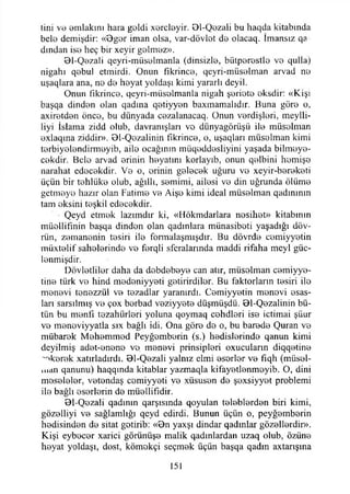 tini ve emlakini hara geldi xorcleyir. Dl-Qezali bu haqda kitabında
bele demişdir: «0gor iman olsa, var-dövlot de olacaq. İmansız qa
dından ise heç bir xeyir gelmez».
01-Qezali qeyri-müselmanla (dinsizle, biitperestlo ve qulla)
nigahı qebul etmirdi. Onun fıkrince, qeyri-müselman arvad ne
uşaqlara ana, ne de heyat yoldaşı kimi yararlı deyil.
Onun fıkrince, qeyrı-miisolmanla nigah şeriete eksdir: «Kişi
başqa dinden olan qadına qetiyyen baxmamalıdır. Buna göre o,
axiretden önce, bu dünyada cezalanacaq. Onun verdişleri, meylli-
liyi İslama zidd olub, davranışları vo dünyagöriişü ile müsolman
exlaqma ziddir». 01-Qezalinin fıkrince, o, uşaqları müselman kimi
terbiyelendirmeyib, aile ocağının müqeddesliyini yaşada bilmeye-
cekdir. Bele arvad erinin heyatını korlayıb, onun qelbini hemişe
narahat edecekdir. Ve o, erinin gelecek uğuru vo xeyir-bereketi
üçün bir tehlüke olub, ağıllı, semimi, ailesi ve din uğrunda ölüme
getmeye hazır olan Fatime ve Aişe kimi ideal müselman qadınının
tam eksini teşkil edecekdir.
Qeyd etmek lazımdır ki, «Hökmdarlara nesihet» kitabının
müellifinin başqa dinden olan qadınlara münasibeti yaşadığı döv-
rün, zemanenin tesiri ile formalaşmışdır. Bu dövrde cemiyyetin
müxtelif sahelerinde ve ferqli sferalarında maddi rifaha meyi güc-
lenmişdir.
Dövletliler daha da debdebeye can atır, müselman cemiyye-
tine türk ve hind medeniyyeti getirirdiler. Bu faktorların tesiri ile
rnenevi tenezzül ve tezadlar yaranırdı. Cemiyyetin menevi esas­
ları sarsılmış ve çox berbad veziyyete düşmüşdü. 01-Qezalinin bü­
tün bu menfi tezahürleri yoluna qoymaq cehdleri ise içtimai şüur
ve menoviyyatla sıx bağlı idi. Ona göre de o, bu barede Quran ve
mübarek Mehemmed Peyğemberin (s.) hedislerinde qanun kimi
deyilmiş adet-enene vo. menevi prinsipleri oxucuların diqqetine
ekerek xatırladırdı. 01-Qezali yalnız elmi eserler ve fıqh (müsel-
man qanunu) haqqında kitablar yazmaqla kifayetlenmeyib. O, dini
meseleler, vetendaş cemiyyeti ve xüsusen de şexsiyyet problemi
ile bağlı eserlerin de müellifidir.
91-Qezali qadının qarşısında qoyulan teleblerden biri kimi,
gözelliyi ve sağlamlığı qcyd edirdi. Bunun üçün o, peyğemberin
hedisinden de sitat getirib: «0n yaxşı dindar qadınlar güzellerdir».
Kişi eybecer xarici görünüşe malik qadınlardan uzaq olub, özüne
heyat yoldaşı, dost, kömekçi seçmek üçün başqa qadm axtarışına
151
 