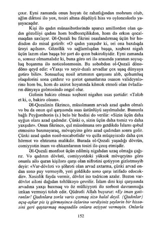 çıxır. Eyni zamanda onun hoyatı öz rahatlığından mohrum olub,
ağlın diktosi ilo yox, tesiri altına düşdüyü hiss vo oyloncolorlo ya-
şayacaqdır.
Kişi ilo qadın münasibotlorindo aparıcı amillordon olan qa-
dm gözolliyi qadını hom bodboxtçilikdon, hom do erkon qocal-
maqdan saxlayır. 01-Qozali bu fikrini osaslandırmaq üçün bir ho-
disdon do misal gotirib: «O qadın yaxşıdır ki, ori ona baxdıqda
üroyi açılsın». Gözollik vo sağlamlıqdan başqa, xoşboxt nigah
üçün lazım olan başqa bir şort do qızın bakiroliyidir. Eyni zamanda
o, sonsuz olmamalıdır ki, buna göro ori ilo arasında yaranan soyuq-
luq boşanma ilo noticolonmosin. Bu sobobdon ol-Qozali döno-
döno qeyd edir: «Yaxşı vo xeyir-dualı arvadlar çox uşaq dünyaya
gotiro bilir». Sonsuzluq nosil artımının qarşısmı alıb, qohumluq
olaqolorini sona çatdırır vo şoriot qanunlarına osason valideynlo-
rino hom bu, hom do axirot hoyatında kömok etmoli olan övladla-
rın dünyaya golmosindo ongol olur.
Golinin bakiro olması xoşboxt nigahm osas şortidir: «Tolob
et ki, o, bakiro olsun».
Bl-Qozalinin fikrinco, müsolmanm arvadı azad qadın olmalı
vo bu da onun qul qarşısında osas üstünlüyü sayılmalıdır. Bununla
bağlı Peyğomborin (s.) belo bir hodisi do verilir: «Sizin üçün daha
uyğun olanı azad qadındır. Çünki o, sizin üçün daha tomiz vo daha
yaxşıdır». Onun fikrinco, qul müsolmana oro getdikdo İslamı qobul
etmosino baxmayaraq, mövqeyino göro azad qadından sonra golir.
Çünki azad qadın nosil-nocabotlidir vo qulla müqayisodo daha çox
hörmot vo ehtirama malikdir. Burada ol-Qozali yaşadığı dövrün,
comiyyotin inam vo ehkamlarının tosiri ilo çıxış etmişdir.
01-Qozali monfoot üçün edilmiş nigahdan uzaq olmağa çağı­
rır. Vo qadının dövloti, comiyyotdoki yüksok mövqeyino göro
onunla ailo quran kişiloro qarşı olan nifrotini qotiyyon gizlotmoyib
deyir: «Var-dövloti vo şöhroti olan arvad axtarma, çünki arvad on­
dan sono pay vermoyib, yeri goldikdo sono qarşı istifado edecok-
dir». Xosislik fayda vermir, dövlet iso todricon azalır. Bozon var-
dövlot ailoni dağıdan tohlükoyo çevrilir. İslam dini kişi qarşısında
arvadma yaxşı baxmaq vo öz mülkiyyoti ilo sorbost davranmağa
imkan vermoyi tolob edir. Qüdrotli Allah buyurur: «Ey iman geti­
renler! Qadınlara zorla varis çıxmaq size halal deyil. (Qadınlar)
açıq-aşkar pis iş görmeyince özlerine verdiyiniz şeylerin bir hisse­
sini geri qaytarmaq meqsedile onlara eziyyet vermeyin. Onlarla
152
 
