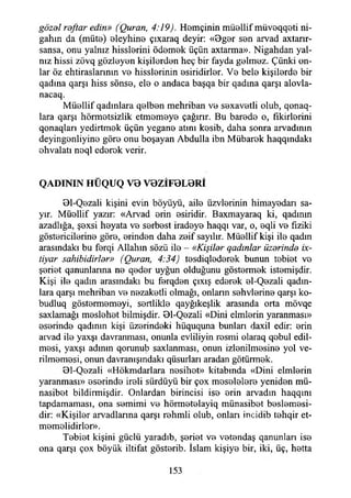 gözel reftar edin» (Quran, 4:19). Hemçinin müelhf müveqqeti ni-
gahın da (müte) eleyhine çıxaraq deyir: «0ger sen arvad axtarır-
sansa, onu yalnız hisslerini ödemek üçün axtarma». Nigahdan yal­
nız hissi zövq gözleyen kişilerden heç bir fayda gelmez. Çünki on­
lar öz ehtiraslannın ve hisslerinin esiridirler. Ve bele kişilerde bir
qadına qarşı hiss sönse, ele o andaca başqa bir qadına qarşı alovla-
nacaq.
Müellif qadmlara qelben mehriban ve sexavetli olub, qonaq-
lara qarşı hörmetsizlik etmemeye çağırır. Bu barede o, fikirlerini
qonaqları yedirtmek üçün yegane atını kesib, daha sonra arvadmın
deyingenliyine göre onu boşayan Abdulla ibn Mübarek haqqmdakı
ehvalatı noql ederek verir.
Q A D IN IN H Ü Q U Q V 0 V 0 Z İF 0 L 0 R İ
01-Qezali kişini evin böyüyü, aile üzvlerinin himayedarı sa-
yır. Müellif yazır: «Arvad erin esiridir. Baxmayaraq ki, qadının
azadlığa, şexsi heyata ve serbest iradeye haqqı var, o, eqli ve fiziki
göstericilerine göre, erinden daha zeif sayılır. Müellif kişi ile qadın
arasındaki bu ferqi Allahın sözü ile - «Kişiler qadınlar üzerinde ix-
tiyar sahibidirler» (Quran, 4:34) tesdiqlederek bunun tebiet ve
şeriet qanunlanna ne qeder uyğun olduğunu göstermek istemişdir.
Kişi ile qadın arasındaki bu ferqden çıxış ederek el-Qezali qadm-
lara qarşı mehriban ve nezaketli olmağı, onlann sehvlerine qarşı ko-
budluq göstermemeyi, sertlikle qayğıkeşlik arasında orta mövqe
saxlamağı meslehet bilmişdir. Bl-Qezali «Dini elmlerin yaranması»
eserinde qadınm kişi üzerindeki hüququna bunları daxil edir: erin
arvad ile yaxşı davranması, onunla evliliyin resmi olaraq qebul edil­
mesi, yaxşı adının qorunub saxlanması, onun izlenilmesine yol ve­
rilmemesi, onun davranışındaki qüsurları aradan götürmek.
01-Qezali «Hökmdarlara nesihet» kitabında «Dini elmlerin
yaranması» eserinde ireli sürdüyü bir çox meselelere yeniden mü­
nasibet bildirmişdir. Onlardan birincisi ise erin arvadın haqqını
tapdamaması, ona semimi ve hörmetelayiq münasibet beslemesi­
dir: «Kişiler arvadlarma qarşı rehmli olub, onlan incidib tehqir et­
memelidirler».
Tebiet kişini güçlü yaradıb, şeriet ve vetendaş qanunları ise
ona qarşı çox böyük iltifat gösterib. İslam kişiye bir, iki, üç, hetta
153
 