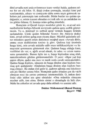 dörd arvadla eyni anda evlenmeye icazo verdiyi iıalda, qadınm yal­
nız bir eri ola bilor. O, (kişi) evdon çıxmaqda, istodiyi kimi pul
xerclemokde, aileye ve cemiyyete daha sonra xeyir getirecek sa-
helere pul yatırmaqda tam serbestdir. Bütün bunlar iso qadına qa-
dağandır; o, erinin icazesi olmadan evi tork edo vo ya omlakdan no
iso götüre bilmez. O, homişo erine qulluq etmelidir.
Hemçinin el-Qezali kişiye meslehot görür ki, er-arvad mü-
nasibetlerini koriaya bilecek seviyyedo qadıııa qarşı zeiflik göster­
mesin. Ve o, miisteqil vo serbest qerar vermek haqqını özünde
saxlamalıdır. Çünki qedim hökmdar Xosrov ibn Abraviz dediyi
kimi, arvad sözüne qulaq asan ziyana düşer. Müellif qadınlarla yal­
nız miizakire aparıb onları dinlemeyi moqbui sayır: «Arvadı dinle,
amma onun dediklerinin tersine iş gör». Qadının kişi üzerinde
haqqı kimi, erin arvadı miidafıe edib onun tehlükesizliyini ve hi­
mayesini qorumasmı göstermek olar. Qadmın haqqı olduğu kimi,
vezifeleri de var; o, ağıllı arvad olmalı, öz adını vo erinin namu­
sunu qorumalıdır. Bunun üçün ise o, başqa kişilerden uzaq olub,
namohremlerin gözüne görünmemelidir. O yazır: «9ger yad kişi
qapını döyse, qadın ona ince ve nazik sesle cavab vermemelidir».
Qadına başqa kişilere, xüsusen de başqa dinden olan kişilere bax-
maq qeti qadağandır: «Qadmlara başqa dinden olan kişilere bax-
maq olmaz». Bu ondan ireli gelir ki, qadının ağlında onu lekeleye­
cek pis fikirler yarana biler. Hemçinin qadın erinden çox da vacib
olmayan neyi ise yerine yetirmeyi istomomelidir. O, imkan daxi-
linde elde edilen aza qane olmalıdır: «Ona mümkün olmayanı
mecbur edib, ters olma. Orinin sirrini o olmadıqda da hifz ele».
Mehz bu cehetler eri arvada qarşı daha etibarlı vo semimi edir.
Doktor Mehemmed Ohmed Damoq
Beyrut 1986
154
 