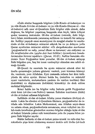 ÖN SÖ Z
«İlahi elmler haqqında bilgiler» («Br-Risale el-leduniya» V0
ya «Br-Risale fl-l-ilm el-leduni» V0 ya «Br-Risale-fıbeyan 0I—ilm
el-leduni») adlı eser el-Qezalinin İlahi bilgiler elde etmek, daha
doğrusu, bu bilgileri yaşatmaq haqqında olan kiçik, lâkin kifayet
qod0r tanınmış traktatıdır. Bl-ilm 0İ-loduni («mistik, ilahi bilgi­
ler») İslam mistikasında yaranaraq möhkem vo temelli bir anlayış-
dır. Sufıliyi yaşayıb onun nezeriyyesi ilo meşğul olanlar öz eserle­
rinde ol-ilm el-leduniye müraciet ederek bu vo ya dolayısı yolla
Quran ayetlerine müraciet edirler: «Öz dergahımızdan merhamet
(peygamberlik ve vehy, yaxud ilham ve keramet) ota etdiyimiz ve
Öz terafimizden elm (qeybe dair bezi bilikler) öyretdiyimiz bende­
lerimizden birisini tapdılar» (Quran, 18:65). Sufilor buradaki «bi­
risini» Xızır Peyğember kimi yozurlar. Bl-ilm ol-loduni anlayışı
İlahi bilgiden çox, heç bir insan vasiteçiliyi olmadan ona sahib ol­
mağı öyredir.
Bl-Qezali öz eserinde bu ayete müraciet ederek elmi iki
üsulla qazanmağın yolunu gösterir: vasiteli, yeni kiminse kömeyi
ile, vasitesiz, yeni Allahdan. Eyni zamanda onların her ikisi özlü-
yünde iki növe ayrılır. Birinci halda bu, (müellim ve müxtelif
eyani vasitelerin, melumatlann yardımı ile verilen teellüm) fikir
(tedebbür) ve düşüncenin (tefekkür) kömekliyi ile derk edilen
mehdud bilgilerdir.
İkinci halda ise bu bilgiler vehy halında gelib Peyğember
sözü kimi (el-ilm-i-en-Nebivi) tanınan İlahiden tesirlenen (ilahi)
el-ilm el-leduni adlanan bilgilerdir.
Sufılikde el-ilm el-leduni Allaha yaxın blanların (övliya) el-
midir. Lâkin bu elmden el-Qezalinin fikrince, peyğemberler de is­
tifade ede bilirdiler. Lâkin Mehemmed, ona Allahın xeyir-duası
ve salamı olsun, peyğemberlerin sonuncusu, onun vehyleri iso Al-
lah-teala terefınden gönderilen axınncı bilgiler olduğu üçün el-ilm
el-leduni İslamda yalnız ruhi temizlenme yolu ile yaşana bilen ye­
gane İlahi bilgiler sayılır.
Bütün hallarda el-ilm el-leduni psixo-texnik ve ruhi-dini he-
reketlerle şüşe kimi cilalanmış menevi ürekle sirli lövhe (el-İauh
156
 