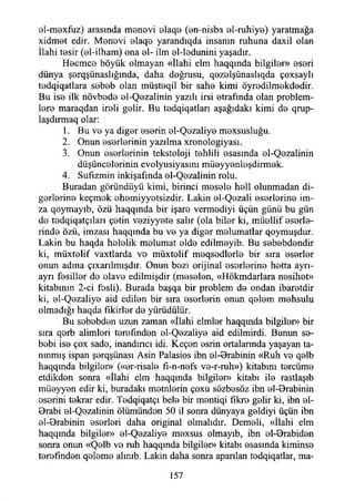 0İ-m©xfuz) arasında m0n0vi 0İaq0 (©n-nisba ©1-ruhiy©) yaratmağa
xidm0t edir. M0n0vi ©laq© yarandıqda insanın ruhuna daxil olan
İlahi tosir (©i-ilham) ona 0I- ilm ©1-lodunini yaşadır.
Hocmco böyük olmayan «İlahi elm haqqında bilgilor» ©s©ri
dünya Ş0rqşünaslığında, daha doğrusu, q0Z0İşünaslıqda çoxsaylı
todqiqatlara s©b©b olan müst0qil bir sah© kimi öyr©dilm©kd©dir.
Bu iso ilk növbod© ©1-Q©zalinin yazılı irsi ©trafında olan problem-
loro maraqdan ireli golir. Bu t0dqiqatları aşağıdaki kimi do qrup-
laşdırmaq olar:
1. Bu vo ya digor ©s©rin 0İ-Q0zaliy0 m0xsusluğu.
2. Onun ©sorlorinin yazılma xronologiyası.
3. Onun ©s©rl©rinin tekstoloji tohlili ©sasında ©1-Q©zalinin
düşüncolorinin evolyusiyasım mü©yy©ni©şdirm©k.
4. Sufızmin inkişafında ©1-Q©zalinin rolu.
Buradan göründüyü kimi, birinci m©s©l© h©ll olunmadan di-
gorlorin© keçmok ©homiyyotsizdir. Lâkin 0İ-Q0zali ©SBrlorino im­
za qoymayıb, özü haqqında bir işar© vermodiyi üçün günü bu gün
d© todqiqatçılan ç©tin v©ziyy©t© salır (ola bil©r ki, müollif ©sorlo-
rindo özü, imzası haqqında bu v© ya dig©r m©lumatlar qoymuşdur.
Lâkin bu haqda h©l©lik molumat ©İd© edilm©yib. Bu s©b©bd©ndir
ki, müxt©lif vaxtlarda v© müxt©lif m©qs©dl©rl© bir sıra ©s©rl©r
onun adına çıxarılmışdır. Onun bozi orijinal ©s©rl©rin© h©tta ayrı-
ayrı f©sill©r do ©lav© edilmişdir (m©s©l©n, «Hökmdarlara nosihot»
kitabının 2-ci fosli). Burada başqa bir problem d© ondan ibarotdir
ki, ©1-Q©zaliy© aid edilon bir sıra ©sorlorin onun q©l©m mohsulu
olmadığı haqda flkirlor d© yürüdülür.
Bu sob©bd©n uzun zaman «İlahi elml©r haqqında bilgiler» bir
sıra qorb alimlori t©r©fınd©n ©1-Q©zaliy© aid edilmirdi. Bunun s©-
bobi is© çox sado, inandıncı idi. Keçon ©srin ortalannda yaşayan ta­
nınmış ispan ş©rqşünası Asin Palasios ibn ©l-Orabinin «Ruh v© q©lb
haqqmda bilgil©r» («©r-risal© fı-n-n©fs v©-r-ruh») kitabını torcüm©
etdikdon sonra «İlahi elm haqqında bilgil©n> kitabı il© rastlaşıb
müoyyon edir ki, buradaki motnlorin çoxu sözbosöz ibn ©l-Brabinin
osorini t©krar edir. T©dqiqatçı bel© bir m©ntiqi fıkr© golir ki, ibn ©1-
Orabi ©1-Q©zalinin ölümündon 50 il sonra dünyaya goldiyi üçün ibn
©l-0rabinin ©s©rl©ri daha original olmalıdır. Demoli, «İlahi elm
haqqmda bilgiler» ©1-Q©zaliy© m©xsus olmayıb, ibn ©l-0rabid©n
sonra onun «Qolb vo ruh haqqında bilgiler» kitabı ©sasında kimins©
torofîndon q©l©m© alınıb. Lâkin daha sonra apanlan t©dqiqatlar, ma-
157
 