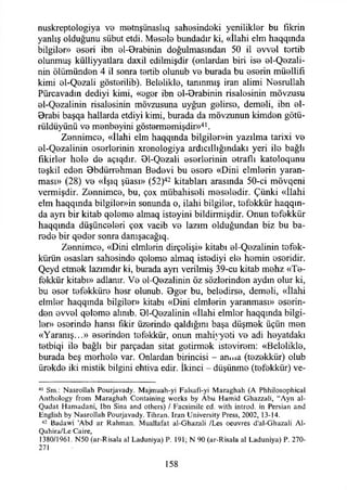 nuskreptologiya ve m0tnşünaslıq sahesindeki yenilikler bu fikrin
yanlış olduğunu sübut etdi. Mesele bundadır ki, «İlahi elm haqqında
bilgiler» eseri ibn el-Brabinin doğulmasından 50 il evvel tortib
olunmuş külliyyatlara daxil edilmişdir (onlardan biri ise el-Qezali-
nin ölümünden 4 il sonra tortib olunub ve burada bu eserin müellifi
kimi el-Qezali gösterilib). Belelikle, tanınmış İran alimi Nesrullah
Pürcavadın dediyi kimi, «eger ibn el-Brabinin risalesinin mövzusu
el-Qezalinin risalesinin mövzusuna uyğun gelirse, demeli, ibn el-
Brabi başqa hallarda etdiyi kimi, burada da mövzunun kimden götü-
rüldüyünü ve menbeyini göstermemişdir»41.
Zennimce, «İlahi elm haqqmda bilgiler»in yazılma tarixi ve
el-Qezalinin eserlerinin xronologiya ardıcıllığındakı yeri ile bağlı
fikirler hole de açıqdır. Bl-Qezali eserlerinin etraflı katoloqunu
teşkil eden Bbdürrehman Bedevi bu esere «Dini elmlerin yaran­
ması» (28) ve «İşıq şüası» (52)42 kitabları arasında 50-ci mövqeni
vermişdir. Zennimce, bu, çox mübahiseli meseledir. Çünki «İlahi
elm haqqında bilgiler»in sonunda o, ilahi bilgiler, tefekkür haqqın-
da ayrı bir kitab qeleme almaq isteyini bildirmişdir. Onun tefekkür
haqqında düşünceleri çox vacib ve lazım olduğundan biz bu ba-
rede bir qeder sonra danışacağıq.
Zennimce, «Dini elmlerin dirçelişi» kitabı el-Qezalinin tefek­
kürün esaslan sahesinde qeleme almaq istediyi ele hemin eseridir.
Qeyd etmek lazımdır ki, burada ayrı verilmiş 39-cu kitab mehz «Te­
fekkür kitabı» adlanır. Ve el-Qezalinin öz sözlerinden aydın olur ki,
bu eser tefekküre hesr olunub. Bger bu, beledirse, demeli, «İlahi
elmler haqqmda bilgiler» kitabı «Dini elmlerin yaranması» eserin­
den evvel qeleme alınıb. 01-Qezalinin «İlahi elmler haqqında bilgi­
ler» eserinde hansı fikir üzerinde qaldığını başa düşmek üçün men
«Yaranış...» eserinden tefekkür, onun mahiyyeti ve adi heyatdakı
tetbiqi ile bağlı bir parçadan sitat getirmek ıstevirem: «Belelikle,
burada beş merhele var. Onlardan birincisi - anma (tezekkür) olub
ürekde iki mistik bilgini ehtiva edir. İkinci - düşünme (tefekkür) ve­
41 Sm.: N asrollah Pourjavady. M ajm uah-yı Falsafi-yi M araghah (A Phhilosophical
A nthology from M araghah Containing works by A bu H am id G hazzali, “Ayn al-
Q udat H am adani, ibn Sina and others) / Facsim ilc cd. with introd. in Persian and
English by N asrollah Pourjavady. Tihran. Iran U niversity Press, 2002, 13-14.
42 Badawi ’Abd ar Rahm an. M uallafat al-G hazali /Les oeuvres d'al-G hazali Al-
Q ahira/Le Caire,
1380/1961. N50 (ar-Risala al Laduniya) P. 191; N 90 (ar-R isala al Laduniya) P. 270-
271
158
 