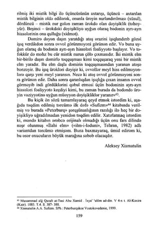 rilmiş iki mistik bilgi ila üçüncüsünün axtarışı, üçüncü - axtanlan
mistik bilginin alda edilarek, onunla üreyin nurlandırılması (xüsul),
dördüncü - mistik nur galan zaman ürakda olan dayişiklik (tehay-
yür). Beşinci - ürakdaki dayişikliya uyğun olaraq badenin ayrı-ayrı
hissalarinin ona qulluğu (xidmat).
Demire dayan daşın yaratdığı ataş arazini işıqlandınb gözal
işıq verdikdan sonra avval görünmeyeni görünen edir. Va buna uy­
ğun olaraq da badenin ayn-ayn hisseleri faaliyyata başlayır. Va te­
fekkür da mahz bu cür mistik nurun çöle çıxmasıdır. İki mistik elm
bir-birila daşın demirle toqquşması kimi toqquşaraq yeni bir mistik
elm yaradır. Bu elm daşla demirin toqquşmasından yaranan ataşa
banzayir. Bu işıq üraklari dayişir ki, avvallar meyi hiss edilmeyen­
lere qarşı yeni meyi yaransın. Nece ki ataş avval görünmeyeni son­
ra görünen edir. Daha sonra qaranlıqdan işıqlığa çıxan insanın avval
görmayib indi gördüklerini qabul etmesi üçün bedeninin ayn-ayn
hisseleri faaliyyata keçdiyi kimi, bu zaman burada da badende üre­
yin veziyyetine uyğun müayyan dayişikliklar yaranır»43.
Bu kiçik ön sözü tamamlayaraq qeyd etmek isterdim ki, aşa­
ğıda taqdim edilmiş tarcüma ilk dafa «Sufîzm»44 kitabında veril­
miş va burada «Peterburq» şerqşünaslığımn razılığı ila heç bir da­
yişikliya uğradılmadan yeniden teqdim edilir. Xatırlatmaq isterdim
ki, manda kitabın arabca orijinali olmadığı üçün onu fars dilinde
naşr olunmuş.«îlahi elm» («ilm-i-leduni», Tehran, 1982) adlı
variantdan tarcüma etmişam. Buna baxmayaraq, ümid ediram ki,
bu asar oxucuların böyük marağına sabab olacaqdır.
Aleksey Xismatulin
43 Muxammad alğ Qazali at-Tusi Abu Xamid . İxya’ ‘ulöm ad-din. V 4-x t. Al-Kaxira
(Kair). 1885. T.4. S. 387-388.
44 Xismatulin A.A. Sufızm. SPb.: Pctcrburqskoe Vostokovedenie, 1999.
159
 