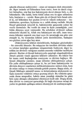 aşkarda olmayan mahiyyetini - onun asi manasını dark etmasinda-
dir. 9gar insanda asi hökmdann ham xarici, ham da daxili cizgi-
lari birlaşibsa, onu heç kas hakimiyyata davat etmasa bela, o, ela
hökmdardır. Oks halda, hatta bütün cahan onu öz ağası adlandırsa
bela, bunlarsız o - asirdir. Buna göre da al-Qazali bela hesab edir-
di ki, asi hökmdara har şeydan avval öz «daxili ordusuna» - ins-
tinktiarina, qazabina, hiylasina va s. sahib olmaq vacibdir. Böyük
fılosof göstarmak istayirdi ki, hakimiyyatin qarşısında yalnız bir
vazifa durmalıdır. Bu vazife da onun na üçün yarandığıdır, yani
bütün dünyaya xeyir vermesidir. Bu sababdan ol-Qazaü sultana
müraciatla deyirdi ki, Allah ona hakimiyyat ata edib, inam b lu ­
munu köksüna saparak onu itaat suyu ila suvarmağı ona göra amr
etmişdir ki, bu toxumdan kökleri yerin derinliklerine, budaqları
uca göylere yetan ağaç boy atsın.
«Hakimiyyatin kökleri derinliklerde, budaqları göylardadir»
- bir simvolik obrazdır. Bu müqayise bir tarafdan dövlatin adalet
va içtimai tarazlığın qurulması istiqamatinda faaliyyati, digar ta­
rafdan isa dövlatin varlığının asaslan arasında vahdetin vacibliyini
göstarir. Bunları al-Qazali hakimiyyatla qarşılıqlı alaqalandirirkan
obrazlı şakilda «inam ağacının kökleri» adlandırır. Bu kökler har
bir insanı özeli başlanğıcdan camiyyata va dövlata bağlayır. 01-
Qozali ehkamlar yaratmır, insan tabiatini ohlilaşdirmaya çalışır.
Ela yolla ahlilaşdirmaya çalışır ki, bu yol ham hakimiyyatin va
dövlatin dünyevi esaslarının möhkamlanmasina xidmat etsin, ham
da onları exlaqa va imana istinada gatirib çıxarsın. Başqa sözle, al-
Qazali Mütlaqin müxtalif anana va kriteriyalarma söykanarak ax-
laqla siyasetin vahdatini ortaya qoymaq istayir. Bu vahdatin qarşı-
sında duran moqsadlar, habela onun yaratdığı stimullar bu günü
bela içina almaqla cahanşümul ahamiyyat kasb edir. Daqiq desek,
dine dövlat va camiyyat quruculuğu ila bağlı dayişmaz axlaqi da­
yarlar öz gücünde qaldıqca onların ohamiyyati da azalmayacaqdır.
16
 
