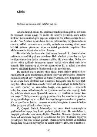G İR İŞ
Allaha homd olsun! O, seçilmiş bendelerinin qolbini öz nuru
ilo bozeyib onları qayğı vo rehm ilo orsoyo yetirmiş, dork edon
üroklori üçün müttofıqlik qapısım düşünmo vo anlama açarı ilo aç-
mışdır. Vo Allahın xeyir-duası bizim rohborimiz, peyğomborlorin
conabı, Allah qanunlarınm sahibi, müsolman comiyyotino xoş-
boxtlik yolunu göstoron, xilas vo öyüd gomisinin kapitanı olan
Mohommodin üzorindon oskik olmasın.
Omelisaleh dostlarımdan biri mono demişdir ki, bozi alimlor
sufılorin vo sufılik yolunu tutanların İlahi elmlori qazanılan vo öy-
ronilon elmlordon üstün tutmasına şübho ilo yanaşırlar. Onlar de-
yirlor: «Biz sufilorin inancının osasını toşkil edon elmi tosir belo
etmirik. Biz inanmırıq ki, elo bir adam olsun ki, o, tohsil almadan
elm vo biliklori düşünüb fıkirloşorok oldo edo bilsin».
Bu an mon olavo etdim: «Elo bil ki, bunu deyon elmi bilikle-
rin müxtolif yolla monimsonilmosini tosovvür etmoyorok insan ru­
hunun müxtolif keyfıyyotlori vo xüsusiyyotlori, gizli bilgijorin dor-
ki vo onda İlahi elmlerin oks olunması haqqında heç bir şey eşit-
moyib». Monim dostum cavab verdi: «O adam deyir ki, fıqh, (Şura­
nın şorhi (tofsir) vo kolamdan başqa, elm yoxdur». - «Demeli
belo, bu, neco mübahisoçidir ki, Quranın şerhini elm saydığı hal-
da, sahilsiz deniz olan Qurandakı mirvari vo incileri nozorden ke­
nar qoyur?! Xalq arasında geniş yayılmış heç bir eserde ve şorhde
bu qiymetli daş-qaşlar vo İlahi hoqiqot haqqında molumat yoxdur.
Vo o şerhlerin hoqiqi monası o mübahisoçinin tosevvüründen
daha yaxşı vo yüksek anlam daşıyır.
O, Quşari, Solabi, Mevardiyo vo onlar kimi tanınmışların
şerhlerinden başqa, heç kosin şerhini qobul etmir. Bu sobobden o,
heqiqet yolundan çox uzaq düşüb. Meselen, Sunami Quranın şer­
hine aid kitabında hoqiqet axtarıcılarının bir çox fikirlerini toplayıb
çox doyerli bir osor orsoyo gotirib. Quranın şorhi, kolam vo fıqhden
başqa, heç neyi elm saymayan bu adam oslindo, elm, onun merhele-
Rohman vo rahmii olan Allahın adı ilo!
160
 