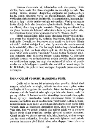 Nozere alınmalıdır ki, t0bİ0tind0n asılı olmayaraq, bütün
elmİ0r, h0tta saxta elm olan cadug0rlik d© nadanlığa qarşıdır. Na­
danla - zülmot, zülm0t - durğunluq, durğunluq is© yoxluq olduğu
halda, elmin sinonimi varlıq vo mövcudluqdur. Olbetto, varlıq
yoxluqdan daha üstündür. Rohborlik, istiqam0tİ0nm0, heqiqet, he-
rekot vo işıq - bütün bunlar varlıqda mövcuddur. Varlıq yoxluqdan
üstün olduğu üçün elm do nadanlıqdan üstündür. Nadanlıq - korluq
vo zülmot, elm - işıq vo göz demokdir. Mogor işıq vo zülmot, kor
vo göron borabor ola bilormi? Allah-toala belo buyurmuşdur: «De,
heç hitanlarla bilmayanlar eyrıi ola bilarmi?» (Quran, 39:9).
Elmin nadanlıqdan daha yaxşı olduğunu müeyyonleşdirdik-
don sonra biz bilmoliyik ki, nadanlıq bodondon, bilik iso ruhdan
iroli golir. Demoli, ruh bodondon daha nocib vo üstündür. Elmin
müxtolif növlori olduğu kimi, elm öyrononin do monimsomosi
üçün müxtolif yolları var. Biz bu haqda kitabın başqa hissolorindo
danışacağıq. İndi iso başa düşmoliyik ki, elm bilgilerin mokanı
olan ruhun dork olunma vasitosidir. Çünki bodon hocminin moh-
dud olmasına göro biliklorin mokanı sayıla bilmoz. O, qotiyyon
elmlorin artması vo sorhodsizliyino uyğun deyildir. Bodon qanun
vo vordişiordon başqa, heç noyi oks etdirmodiyi halda ruh yorul­
madan vo mohdudiyyotsiz şokildo elm vo biliklori monimsoyo bi­
lir. Beloliklo, biz qolb vo onun voziyyoti haqqında qısaca molumat
verocoyik.
İNSAN Q 0 L B İ V 0 R U H U H A Q Q IN D A F 0 S İL
Qadir Allah insanı iki substansiyadan yaradıb: birinci tünd
rongdo, mürokkob quruluşlu, tobiotin tosirino moruz qalan, möv-
cudluqdan ölüme gedon bir maddedir. İkinci iso bodeni kamilleş-
dirmoye çalışıb, herokot eden qüvvoyo tabe olan temiz, sade vo
parlaq ruhdur. O, bodoni tobiotin kömokliyi ile inkişaf eden, qida-
lanan, ayrı-ayrı hisselerden ibaret, mükommol forma vo özüne-
moxsus sorhodlore malik madde kimi yaratmışdır. Lâkin o, tokra-
rolunmaz ruhu daha kamil vo getdikco daha kamilleşen varlıq kimi
yaradıb. Ruh vo bodondon danışarken mon, güce vo qidaya ehti-
yacı olan, hiss vo qozebi özündo oks etdiron güçlü ve ya qelbden
hisslo bütün diğer orqanlara yayılan qüvvoni nozordo tutmuram.
Çünki bu güc vo qüvve heyvani ruh, hiss, herokot, ehtiras vo qe-
zeb iso onun ordusudur. Meselen, modonin işlemesi neticesinde
yaranan imtahanın gücü fiziki ruhun adını daşıyır. Hezm olma vo
162
 