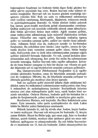 bağırsaqlann boşalması iso bedenin bütün diğer fiziki gücüne be­
raber qüvve sayesinde baş verir. Beden heyvani ruha xidmet et­
mekle meşğuldur. Heyvani ruh ise insanın gücünü arzuladığı isti-
qamete yönelde bilir. Ruh ise sade ve mükemmel substansiya
olub vezifesi xatırlamaq, fıkirleşmek, düşünmek, müeyyen etmek
ve aydınlaşdırmaqdan ibaretdir. O, bütün elmleri özüne çekerek
heç zaman qeyri-maddi meyllerin qebul olunmasından yorulmur.
Qelbin mahiyyeti ruh üzerinde rehberlik ederek onun tabeçiliyin-
deki bütün qüvveleri özüne itaet etdirir. Ağıllı insanın qelbini,
onun mahiyyotini adlandırmaq üçün müxtelif ifadelerden istifade
olunur. Filosoflar onu «ağıllı qelb», Quranda «rahatlıq tapmış
qelb» ve «emrden yaranan qelb», sufıler ise «ürek» kimi adlandı­
rırlar. Adlanma ferqti olsa da, mahiyyet eynidir ve bir-birinden
ferqlenmir. Bu sebebden ister «ürek», ister «qelb», isterse de (Şu­
randa deyilen kimi «emrden yaranan qelb» olsun, bütün bunlar
sade, fealiyyetde olan ve derk eden substansiyadan yaranan «ağıllı
qelbin» müxtelif formada ifadesidir. Ve ruh, yaxud ürekden danı­
şılmasından asılı olmayaraq, her yerde biz mehz bu substansiyanı
ııezerde tutacağıq. Sufıler heyvani ruhu «qelb» adlandırır. Şeriet-
de de buna benzer yanaşma ve bele bir deyim var: «Senin en qed-
dar düşmenin sol ve sağ büyürlerinin arasında yerleşen qelbindir».
Baş Qanunvericimiz (Mehemmed Peyğember (s.)) «qelb»
sözünü işletmekle beraber, onun iki böyrümüz arasında yerleşdi-
yini de vurğulayır. Blbette, bu, iki böyrümüz arasında yerleşen ve
ehtirasla qezebin güc menbeyi olan üreye işaredir.
İndi ise aqillerin qelbi müxtelif adlarla ifade etdiklerini bil-
dikden sonra bu mükemmel substansiyanın mahiyyetine olan ferq-
li münasibeti de aydınlaşdırmaq lazımdır. Sxolastikada özlerine
mexsus yeri olan müteqelimler qelbi ince, nazik beden kimi ne-
zerde tuturdular. Onların fıkrince, bedenle qelb bir-birinden bir o
qeder de ferqlenmeyib, yalnız naziklik ve inceliyine göre seçilir.
Bezilerinin fıkrince, ruh keçicidir. Bu fikre hekimlerin çoxu
inanır. Eyni zamanda, ruhu qanla eyniloşdironler de olub. Lâkin
bütün bu fikirler yalnız fantaziyaya esaslanırdı.
Bilmek lazımdır ki, ruh üç növde olur: beden, keçici hadise
ve temiz mahiyyet. Heyvani ruh müeyyen bir bedendir. O, üreyin
yanan fitilidir. Heyat bu fitilin İşığı, qan onun yağı, hiss ve hereket
ehtirası, qezeb tüstüsü, medeye olan iştahanın gücü ise onun mü-
hafizesi, qulluqçusu ve nümayendesidir. Bu ruh bütün heyvanlar-
da ve insanlarda var. O, özü ele bedendir. Zahiri xüsusiyyetleri ise
163
 