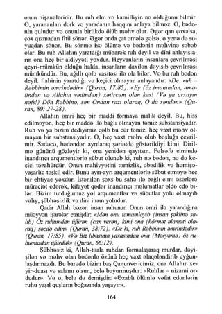 onun nişaneleridir. Bu ruh elm vo kamilliyin no olduğunu bilmir.
O, yarananları dork vo yaradanın haqqını anlaya bilmez. O, bede­
nin quludur ve onunla birlikde ölüb mehv olur. Bger qan çoxalsa,
çox qızmadan fitil söner. Oger onda çat emele gelse, o yene de so-
yuqdan söner. Bu sönme ise öliime ve bedenin mehvine sebeb
olar. Bu ruh Allahın yaratdığı mübarek ruh deyil ve dini anlayışla­
rın ona heç bir aidiyyeti yoxdur. Heyvanların insanlara çevrilmesi
qeyri-mümkün olduğu halda, insanların daxilen deyişib çevrilmesi
mümkündür. Bu, ağıllı qelb vasitesi ile ola biler. Ve bu ruh beden
deyil. İlahinin yaratdığı ve keçici olmayan anlayandır: «De: ruh
Rdbbimin emrindedir» (Quran, 17:85). «Ey (öz imanından, eme­
linden ve Allahın vedinden) xetircem olan kes! (Ve ya arxayın
nef's!) Dön Rebbine, sen Ondan razı olaraa, O da senden» (Du­
ran, 89: 27-28).
Allahın emri heç bir maddi formaya malik deyil. Bu, hiss
edilmeyen, heç bir madde ile bağlı olmayan temiz substansiyadır.
Ruh ve ya bizim dediyimiz qelb bu cür temiz, heç vaxt mehv ol­
mayan bir substansiyadır. O, heç vaxt mehv olub boşluğa çevril-
mir. Sadece, bedenden aynlaraq şerietde gösterildiyi kimi, Diril­
me gününü gözleyir ki, ona yeniden qayıtsın. Felsefe elminde
inandırıcı arqumentlerle sübut olunub ki, ruh ne beden, ne do ke­
çici tezahürdür. Onun mahiyyetini temizlik, ebedilik ve hemişo-
yaşarlıq teşkil edir. Bunu ayrı-ayrı arqumentlerle sübut etmeye heç
bir ehtiyac yoxdur. İstenilen şexs bu sahe ile bağlı elmi eserlere
müraciet ederek, kifayet qeder inandırıcı melumatlar elde ede bi­
ler. Bizim tutduğumuz yol arqumentler ve sübutlar yolu olmayıb
vehy, şübhesizlik ve dini inam yoludur.
Qadir Allah bezen insan ruhunun Onun emri ile yarandığına
müeyyon işareler etmişdir: «Men onu tamamlayıb (insan şekline sa-
lıb) Öz ruhumdan üjüren (can veren) kimi ona (höımet elameti ola-
raq) secde edin» (Quran, 38:72). «De ki, ruh Rebbimin emrindedir»
(Çhıran, 17:85). «Ve Biz libasının ycaasından ona (Meryeme) öz ru­
humuzdan üfürdük» (Quran, 66:12).
Şübhesiz ki, Allah-teala ruhdan formalaşaraq murdar, deyi-
şilon ve mehv olan bedenle özünü heç vaxt elaqelendirib uyğun-
laşdırmazdı. Bu barede bizim baş Qanunvericimiz, ona Allahın xe-
yir-duası ve salamı olsun, bele buyurmuşdur: «Ruhlar - nizami or­
dudur». Ve o, bele de demişdir: «Ozablı ölümle vefat edenlerin
ruhu yaşıl quşların boğazında yaşayır».
164
 