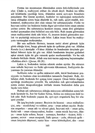 Forma ise mezmunun ölümünden sonra özü-özlüyünde yox
olur. Çünki o, mahiyyeti etiban ila ebedi deyil. Beden ise tibbe
aid kitablarda yazıldığı kimi, ölümden sonra ayrı-ayrı hisselere
parçalanır. Biz Quran ayetleri, hedisler ve eqleuyğun neticelerle
tanış olduqdan sonra başa düşürük ki, ruh sade, qeyri-maddi, mü­
kemmel, mahiyyetce diri olan xüsusi bir substansiyadır. Fiziki ve
heyvani ruhlar ise bedenin bütün diğer qüvvelerr kimi onun emrini
yerine yetirir. Bu substansiya konkret insana, onun dini görüşüne
mehel qoymadan elmi bilikleri exz ede bilir. Ruh insanı görmeden
onun mahiyyetini derk ede biler. O, insanın üzünü görmeden me­
lek ve şeytanlığı müeyyen ede biler. Lâkin insan hissi bu mahiy-
yete varmaqdan mehrumdur.
Bir sıra sufılerin fıkrince, insanın xarici alemi görmek üçün
gözü olduğu kimi, haqqı görmek üçün de qelbinin gözü var. Allahın
Resulu (s.e.) demişdir: «Yalnız Allahın öz bendesinin üreyinde giz-
linleri bilmesi üçün iki göz var. Allah bendesinin üreyine gizlinleri
aşkar etmek üçün iki göz verecek qeder merhemetlidir. Ve bu ruh
bedenle birlikde ölmür. Allah onu taxt-tacına çağıraraq buyurmuşdur:
«Rebbind dön!» (Quran, 89:28).
Lâkin o, bedenden imtina ederek ondan ayrılır. Bu etirazm
esas sebebi heyvani ve fiziki qüvvenin tükenmesi, fealiyyetin da­
yanması ile yaranan ölümdür.
Sufılerin ruha ve qelbe müraciet edib, ümid beslemesi şox-
siyyete ve bedene olan tevekkülden tamamile ferqlenir. Ruh, Al-
lahdan olub, bedende bir qonaq kimi yaşayır. Onun bütün diqqeti
ayrıldığı menbeyine yönelib/Bu sebebden ruh qüvvetlendikden
sonra ondan meqsedeuyğun istifade insana bedenden daha çox
fayda vere biler.
Ruhun adi substansiya olduğu müeyyen edildikden sonra bil­
mek lazımdır ki, her bir beden forma, forma ise müeyyen özül te-
leb edir. Ruh bedende yaşasa da, ayn-ayrı orqanlarla heç bir ela-
qesi yoxdur.
İlk işıq beyinde yaranır. Beyinin ön hissesi - onun mühafıze-
çisi, orta - meslehetçi ve rehber, arxa - onun anbarı sayılır. Bede­
nin orqanlan - onun atlı ve süvari gücü, heyvani ruh - onun qulu,
fiziki’ruh - onun nümayondesi, beden - onun minik heyvani, dün­
ya - onun üçün sehne, heyat - sermaye, hereket - ticaret, bilik -
qazanc, axirot onun meqsedi, İlahi qanun - yolu, ehtiraslı qelb -
onun üreyinin düşmeni, xarici hiss - onun kömekçileri, din - onun
165
 
