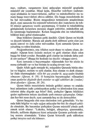 ma», «sübut», «arqument» kimi anlayışları müxtelif qruplarda
müxt0lif cür yozublar. Misal üçün, fılosoflar «cövher» (substan-
siya) sözünden öz tesevvürlerini, sufıler ve mütekellimler ise ta­
mam başqa tesevvürleri ehtıva edibler. Ele başqa meselelerde de
bu hal mövcuddur. Bizim meqsedimiz terminlerin araşdırılması
deyil, eyni zamanda biz müxtelif telimlerin dini inançlarım da teh-
lil etmeyi qarşımıza vezife qoymamışıq. O keşler ki tekallahlılıq
görüşlerinde kelamlara mexsusi diqqet yetirirler, mütekellim adı
ile tanınmağa başlanmışlar. Kelam haqqmda elm ise tekallahlıiıq
bilikleri kimi qebul olunmuşdur.
0sas biliklere Quranın şerhi daxildir. Çünki Quran en böyük
ve deyerli kitabdır. Burada adi şüurla derk edilmesi çetin olan çox
sayda simvol ve ilahi sirler mövcuddur. Eyni zamanda Quran xe-
yirxahlıq ve rehm kitabıdır.
Peyğemberimiz, ona Allahın xeyir-duası ve salamı olsun, de­
mişdir: «Quran kimi özünde melum ve gizli olanları ifade eden
başqa bir kitab yoxdur. Buradaki gizli olanlar ise özünde daha yed­
di sirr saxlayır” (Başqa bir hedisde ise deyilir: «doqquz sirr»).
Eyni zamanda o buyurmuşdur: «Qurandakı her bir sözün öz
mena serheddi var ve her birinin öz ucalıq zirvesi var».
Qadir Allah agah etmişdir ki, müqeddes Quranda bütün elm-
ler ve bilgiler, melum ve sirli olanlar, hiss olunan ve derk olunan­
lar ifade olunmaqdadır: «Ela bir şey yoxdur ki, açıg-aydın kitabda
olmasın» (Quran, 6: 59). O hemçinin buyurmuşdur: «(İnsanlar)
onun ayalarini düşünüb dark etsinlar va ağıl sahiblari da (ondan)
ibrat alsınlar» (Quran, 38: 29).
Quran bütün meselelerin önünde geldiyi zaman ve oradaki
bezi anlamların izahı çetinleşerken şerhçi ve alimlerden kim onun
sirlerini daha diigzün aça biler? Beli, şerhçiler Qpranı bildikleri
qeder eqillerinin imkanı daxilinde şerh etmeye çalışmışlar. Onlar­
dan her biri nese deyib, eyni zamanda heç no de demeyibler.
Quran haqqmda elm esas eimlerden ireli gelmelidir. Ve bu­
rada ilahi bilgiler ve eqle uyğun anlayışlar bir-biri ile elaqeli şekil­
de olmalıdır. Bu baxımdan şerhçiden Quranı müxtelif yönde şerh
etmek teleb olunur: “Leksika, belağet, alleqoriya, qrammatika,
felsefe, sufîlerin düşüncesi kimi anlayışlar Quranın şerhinde müt-
loq nezere alınmalıdır. Yalnız Quran birterefli şerh edilerken
şerhçi isteyine nail ola bilmez».
167
 