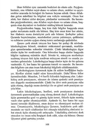 Osas bilikler eyni zamanda hadisleri da ahata edir. Peygam­
berimiz, ona Allahın xeyir-duası va salamı olsun, arablar va qeyri-
arablar arasında öz balağati ila hamını heyran edirdi. Onun Allah-
dan galan müallimi bu bilgileri ona vahyla vermişdir. Onun har
sözü, har ifadasi sirlar deryası, pünhanlar xezinesidir. Bu baxım-
dan peygamberimiz, ona Allahın xeyir-duası va salamı olsun, haq-
qında olan deyimleri va hadisleri mütleq bilmek lazımdır.
Peyğombardan başqa, heç kim ilahi bilgiler haqqında onun
qadar malumata malik ola bilmez. Heç kim onun kimi har sözün,
har ifadenin mana derinliyini şerh eda bilmez. Şarhçilar yalnız
Quranda buyrulmuşları, maslahatlari yerina yetirmaya, qalblarini
va ruhlarını şeriata uygun olaraq tamiz saxlamağa qadirdirlar.
Quranı şerh etmak istayan har hansı bir şarhçi ilk növbada
leksikologiyanı bilmeli, sintaksisi miikammal qavramalı, morfolo-
giya qanunlarından xabardar ‘olmalıdır. Çünki leksikologiya digar
elmlor üçün bir nardivandır. Onu bilmadan başqa elmlar haqqmda
bilgilor toplamaq mümkün deyil. Sözsüz ki, müayyon marhalaya
ucalmaq istayan özü üçün nardivan müayyan etmeli va onunla yu-
xanlara qalxmalıdır. Leksikologiya başqa elmlar üçün da bir qalxma
vasitasidir. O, har hansı bir qanunun tamali va asasıdır. Bu baxım-
dan bilgilara can atan insan leksikoloji bilgilerle silahlanmalıdır.
Leksikologiyanı öyranmok üçün ilk addım harflöijdan başla-
yır. Horflar sözleri taşkil edan hissaciklardir. Daha sbnra fellar
öyranilmalidir. Masalan, 3-4 harfli fellordeıı başlamaq olar. Leksi-
koloq arob poeziyasını, xüsusan da İslama qadarki arab poeziya-
sını diqqatla manimsamalidir. Çünki bu dövr arab poeziyası ruha
qida olaraq, daşıdığı mana darinliyi ila an gözal arab poeziyası sa-
yıla biler.
Lâkin leksikologiyanı, harfleri, arab poeziyasını darindan
öyranmak qrammatikadan uzaq olmaq demek deyil. Leksikologiya
üçün qrammatika qızıl va gümüş üçün terazi, falsafa üçün mantiq
vacib olan qadar ahamiyyatlidir. Aydındır ki, har hansı bir eşya
lazımi terazide ölçülmasa, onun dayar vo ahamiyyati malum ol­
maz. Ümumiyyatla, leksikologiya Quranın, lıadislarin şarh edil-
masinda an vacib silahlardan biri olmaqla takallahlıq elmlarini is-
bat etmak üçün ahamiyyatli anlayışdır. Takallahlıq elmlarini dark
etmadon isa insan ruhu haqiqati dark edib, xilas ola bilmez. Onsuz
Qiyamat günü qurtuluş yoxdur.
168
 