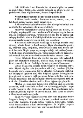 İlahi biliklerin ikinci hissesini ise töreme bilgiler ve yaxud
da ilahi bilgiler teşkil edir. Mesele bundadır ki, elmler nezeri ve
praktik olur. Bsas bilgiler nezeri, töreme ise praktikdir.
N ezeri bilgiler özünde üç c ü r q an u n u ehtiva edir:
1.Allaha itaetin esasları: destemaz almaq, namaz, oruç, ze­
kat, hece, cihad, bayram, cüme namazı ve s.
2.Allahın bendelerinin bir-birine olan hüququ bu içtimai mü-
nasibetlerden asılı olaraq, iki hisseye bölünür:
Müeyyen münasibetler aparan hüqüq, meselen, ticaret, te-
refdaşlıq, xeyriyyeçilik ve s. Ve birterefli hüquqlar: nigah, boşan­
ma, qul olmaqdan qurtuluş, varislik meseleleri. Bu iki qanun fiqh
anlayışı ile ifade olunur. Fiqh bilgileri bütün insanlara vacib ve ha­
mının maraqlarına cavab verdiyi üçün çox lazımlıdır.
3.İnsanm öz ruhuna qarşı olan haqq ve hüququ. Burada şexsi
xüsusiyyetlerin derki vacib rol oynayır. Bger xüsusiyyetler pisdir-
se, onlardan uzaq, yaxşıdırsa, onlara yaxm olaraq ruha bezek ver­
mek lazımdır. Neyin yaxşı, neyinse pis olduğu müqeddes Quranda
ve hedislerde aydınlaşdırılmışdır. Yaxşı xüsusiyyetlerle özüne be­
zek vermek isteyen insan ebedi cennetde Özüne rahatlıq tapar.
Birinci bölgünün ikinci növ bilgileri ise, yeni eqle uyğun bil­
giler çox mürekkeb anlayışdır. Burada haqq, heqiqet bulunduğu
kimi, onun eksi de var. Bu bilgini üç kateqoriyaya bölmek olar:
Birinci kateqoriya özünde riyazi bilgileri ve mentiqi ehtiva
edir. Riyazi bilgiler cebr (reqemlere aid elm), hendese (ölçüler
haqqmda elm), astronomiya (göyü, ulduzları ve bununla bağlı bü­
tün anlayışları öyrenen elm) kimi bilgileri öyrenir. Müeyyen do­
ğum günleri ve bununla bağlı yozumlar da bu elmlerden ireli gelir.
Musiqi haqqındakı elmleri de riyazi elmler kateqoriyasına daxil et­
mek olar. Çünki burada sim ve akkordların uyğunluğu gösterilir.
Mentiq ise insanların düşünceleri anlamaq üçün apardıqları
axtanşlar, mühakimeierin serhed ve qanunauyğunluqları arqu-
mentler haqqında olan düşünceler cimidir. Buna esaslanaraq deye
bilerik ki, mentiq bilgileri ilk önce hisseleri, daha sonra ise bütövü
mi'ıhakimo etmekle meşğuldur.
İkinci ve yaxud keçici kateqoriya olan tebii bilgilerde bütöv
haqqında danışılır. Onun esasları, forması, hereketi, ona tesir eden
anlayışlar öyrenilir. Burada ruhun, bedenin, hissiyyatm, tibbin,
canlı orqanizmlorin sirleri saxlanmaqdadır. Bu bilgiler qrupuna
meteorologiyanı, minerologiyanı, kimyanı daxil etmek olar.
169
 