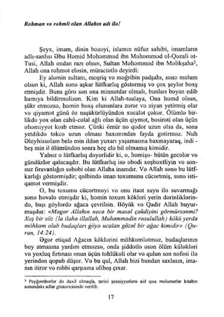 Rahman va rahmli olan Allahın adı ila!
Şeyx, imam, dinin bezeyi, islamın nüfuz sahibi, imamların
adlı-sanlısı 8bu Hemid Mohemmed ibn Mehemmed 0İ-Qezali et-
Tusi, Allah ondan razı olsun, Sultan Mehemmed ibn Melikşaha3,
Allah ona rehmet elesin, müracietlo deyirdi:
Ey alemin sultanı, meşriq vo meğribin padşahı, son© melum
olsun ki, Allah son© aşkar lütfkarlıq göstermiş vo çox şeyler bexş
etmişdir. Buna göre sen ona minnetdar olmalı, bunları beyan edib
hamıya bildirmelisen. Kim ki Allah-tealaya, Ona hemd olsun,
şükr etmezse, hemin bexş olunanlara zerer vb ziyan yetirmiş olar
ve qiyamet günü öz naşükürlüyünden xecalet çeker. Ölümle bir-
likde yox olan cahü-celal ağlı olan üçün qiymet, besireti olan üçün
ehemiyyet kesb etmez. Çiinki ömür ne qeder uzun olsa da, sona
yetdikde tekçe uzun olması baxımından fayda getirmez. Nuh
Oleyhisselam bele min ilden yuxarı yaşamasına baxmayaraq, indi -
beş min il ölümünden sonra heç ele bil olmamış kimidir.
Yalnız o lütfkarlıq deyerlidir ki, o, hemişe- bütün geceler ve
gündüzler qalacaqdır. Bu lütfkarlıq ise ebedi xoşbextliyin ve son­
suz fîravanlığın sebebi olan Allaha inamdır. Ve Allah sene bu lütf-
karlığı göstermişdir; qelbinde iman toxumunu cücertmiş, sene isti-
qamet vermişdir.
O, bu toxumu cücertmeyi vo onu itaet suyu ile suvarmağı
sene hevale etmişdir ki, hemin toxum kökleri yerin derinliklerin­
de, başı göylerde ağaca çevrilsin. Böyük ve Qadir Allah buyur-
muşdur: «Magar Allahın neca bir masal çakdiyini görmürsanmi?
Xoş bir söz (la ilaha illallah, Muhammadin rasulullah) kökü yerda
möhkanı olub budaqları göya ucalan gözal bir ağaç kimidir» (Qu-
ran, 14:24).
0ger etiqad Ağacın köklerini möhkemletmez, budaqlarının
boy atmasına yardım etmezse, onda şiddetle esen ölüm külekleri
ve yoxluq fırtınası onun üçün tehlükeli olar ve qulun son nefesi ile
yerinden qopub düşer. Ve bu qul, Allah bizi bundan saxlasın, ima­
nın itirer ve rebbi qarşısına eliboş çıxar.
J Pcyğarnbarlar da daxil olmaqla, tarixi şaxsiyyotlera aid qısa malumatlar kitabın
sonundaki adlar göstaricisinda vcrilib.
17
 