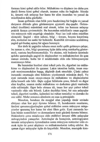 forması kimi qebul edile biler. Mühakime vo düşünce ise daha çox
daxiİi forma kimi qebul olunub, insanın ruhu ile bağlıdır. Sözsüz
ki, ümumi ruh anlayışı her hansı bir alim insandan ve yaxud da
müollimdon daha güdüdür.
İnsan qelbinde olan bilik yere basdırılmış bir buğda ve yaxud
deryanın dibinde göze görünmeyen qiymetli daş-qaşdır. Özüne-
tehsil (teellüm) mümkünü real etmek, telim ise hansısa anlayışı
praktik fazaya çevirmekdir. Bu baxımdan müellimle onun şagirdi-
nin müeyyen ruhi oxşarlığı olmalıdır. Neyi ise izah eden müellim
ekinçidir. Şagird - ekin sahesi, bilgi - toxum, heyata keçirilmiş
elm, melumat ise sanki bir beherdir. Kamillik zirvesine ucaldılmış
şagird qol-budaq açmış bir ağaca benzeyir.
Hor defe ki şagirdin ruhuna onun nefsi qalib gelmeye çalışır,
bu zaman o, elm, bilgi qazanmaq üçün daha artıq ezmkarlıq göster­
meli, vaxtına heyflenmemelidir. Ve eksine, ruh bedenin üzerinde
qelebo qazandıqda şagird öz düşünceleri ve mühakimeleri ile qısa
zaman erzinde, hetta bir il müddetinde elde ede bilmeyeceyini
menimseye biler.
Bu baxımdan bezileri elmi tehsil yolu ile, diğerleri ise müha-
kime ve düşünceleri ile qazamr. Lâkin istenilen halda, insan oxu-
yub menimsemekden başqa, düşünüb derk etmelidir. Çünki yalnız
mexaniki oxumaqla cimi biliklere yiyelenmek mümkün deyil. Ve
eyni zamanda insan oxuya-oxuya öz mühakime ve düşüncelerini
daha keserii ede bilir. Bqle uyğun biliklerin çoxu, felsefi ve diğer
elmi keşfler, esasen mehz mühakime ve derketme gücü vasitesile
elde cdilmişdir. Oger bele olmasa idi, insan her şeyi yalnız tehsil
vasitesile elde ede bilerdi. Lâkin deyildiyi kimi, bir sıra anlayışlar
tehsil, diğerleri tecrübe, üçüncüsü ise ruhun temizliyi ve derrake ile
exz edilir. Mehz sonuncu alimlerin en esas iş prinsipidir.
Meselen, hendese ile meşğul olan yaşadığı ömür erzinde
ehtiyacı olan her şeyi öyrene bilmez. O, hendesenin esaslarını,
ümümi qanunauyğunluqlan qebul etdikden sonra müeyyen müqa-
yiseler apararaq her hansı bir elmi fikre gelir. Eyni zamanda he­
kim bütün xestelikleri ve dermanların tesir gücünü öyrene bilmez.
Hekimlerin çoxu müaliceye elde etdİkleri ümumi tibbi anlayışlar
mövqeyinden yanaşırlar. Astroloqlar da hemçiııin, astrologiyanın
ümumi anlayışlarını öyreııdikdon sonra müeyyen neticeler elde et­
mek üçün öz şexsi düşünce ve mühakimelerini tetbiq cdirler. Bu
qanun diğer anlayışlar üçün de keçerlidir. Meselen, musiqide kim­
171
 