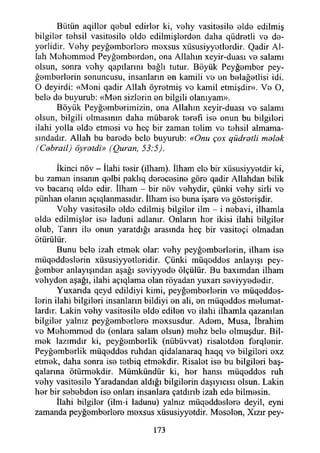 Bütün aqillor qebul edirlar ki, vahy vasitasila alda edilmiş
bilgiler tahsil vasitasila olda edilmişlardan daha qüdratli va da-
yarlidir. Vehy peyğambarlara maxsus xüsusiyyotlardir. Qadir Al­
lah Mohommod Peyğambardan, ona Allahın xeyir-dııası va salamı
olsun, sonra vohy qapılarım bağlı tutur. Böyük Peyğambar pey-
ğambarlarin sonuncusu, insanların an kamili va an balağatlisi idi.
O deyirdi: «Mani qadir Allah öyretmiş va kamil etmişdir». Va O,
bela da buyurub: «Man sizlarin an bilgili olanıyam».
Böyük Peygamberimizin, ona Allahın xeyir-duası vo salamı
olsun, bilgili olmasının daha mübarek tarafı ise onun bu bilgileri
ilahi yolla alda etmesi va heç bir zaman talim va tahsil almama-
sındadır. Allah bu barada bela buyurub: «Onu çox qüdratli malak
(Cebrail) öyratdi» (Quran, 53:5).
İkinci növ - İlahi tesir (ilham). İlham ela bir xüsusiyyatdir ki,
bu zaman insanın qalbi paklıq daracasina göre qadir Allahdan biiik
va bacarıq alda edir. İlham - bir növ vahydir, çünki vahy sirli va
pünhan olanın açıqlaıımasıdır. İlham ise buna işara va göstarişdir.
Vahy vasitasila olda edilmiş bilgilar ilm - i nabavi, ilhamla
alda edilmişler ise laduni adlanır. Onların har ikisi ilahi bilgilar
olub, Tanrı ila onun yaratdığı arasında heç bir vasitaçi olmadan
ötürülür.
Bunu bela izah etmak olar: vahy pcyğambarlarin, ilham ise
müqaddaslarin xüsusiyyatlaridir. Çünki müqoddas anlayışı pey­
ğambar anlayışından aşağı saviyyada ölçülür. Bu baxımdan ilham
vahydan aşağı, ilahi açıqlama olan röyadan yuxarı saviyyadadir.
Yuxanda qcyd edildiyi kimi, peygamberlerin va müqeddas-
larin ilahi bilgileri insanların bildiyi an ali, an müqaddas malumat­
lardır. Lâkin vahy vasitasila alda edilen va ilahi ilhamla qazanılan
bilgilar yalnız peyğambarlara maxsusdur. Adam, Musa, İbrahim
va Mahammad da (onlara salam olsun) mahz bela olmuşdur. Bil­
mek lazımdır ki, peygamberlik (nübüvvat) risalatdan farqlanir.
Peygamberlik müqaddas ruhdan qidalanaraq haqq va bilgileri axz
etmak, daha sonra isa tatbiq etmakdir. Risalat ise bu bilgileri baş-
qalarına ötürmekdir. Mümkündür ki, har hansı müqaddas ruh
vahy vasitasila Yaradandan aldığı bilgilerin daşıyıcısı olsun. Lâkin
har bir sababdan isa onları insanlara çatdırıb izah eda bilmasin.
İlahi bilgilar (ilm-i ladunu) yalnız müqaddaslara deyil, eyni
zamanda peyğambarlara mexsus xüsusiyyetdir. Mosalan, Xızır pey-
173
 