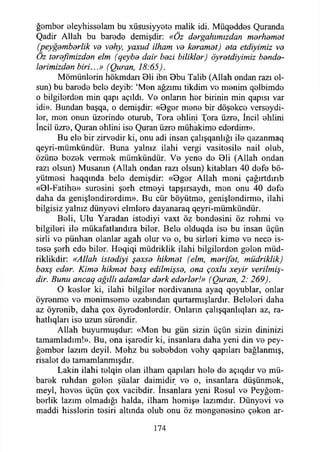 ğember oleyhisselam bu xüsusiyyete malik idi. Müq0dd0s Quranda
Qadir Allah bu barede demişdir: «Öz dergahımızdan merhamet
(peygamberlik va vehy, yaxud ilham ve keramet) eta etdiyimiz ve
Oz terefimizden elm (qeybe dair bezi bilikler) öyretdiyimiz bende­
lerimizden biri...» (Quran, 18:65).
Mömünİ0rin hökmdan 01i ibn Bbu Talib (Allah ondan razı ol­
sun) bu barede belo deyib: ‘Mon ağzımı tikdim vo monim qolbimdo
o bilgilordon min qapı açıldı. Vo onlann hor birinin min qapısı var
idi». Bundan başqa, o demişdir: «Bgor mono bir döşokco verseydi-
ler, mon onun üzerinde oturub, Tora ohlini Xora üzre, İncil ehlini* ♦ , •*
Incil üzro, Quran ohlini iso Quran üzro mühakimo edordim».
Bu ele bir zirvodir ki, onu adi insan çalışqanlığı ile qazanmaq
qeyri-mümkündür. Buna yalnız ilahi vergi vasitosile nail olub,
özüno bezek vermok mümkündür. Vo yene do Bli (Allah ondan
razı olsun) Musamn (Allah ondan razı olsun) kitabları 40 defo bü­
yütmesi haqqında belo demişdir: «Bgor Allah meni çağırtdırıb
«Bl-Fatihe» suresini şerh etmeyi tapşırsaydı, mon onu 40 defe
daha da genişlendirerdim». Bu cür böyütmo, genişlendirme, ilahi
bilgisiz yalnız dünyovi elmlere dayanaraq qeyri-mümkündür.
Beli, Ulu Yaradan istediyi vaxt öz bendesini öz rehmi vo
bilgileri ile mükafatlandım biler. Bele olduqda ise bu insan üçün
sirli ve pünhan olanlar agah olur ve o, bu sirleri kime ve nece is­
tese şerh ede biler. Heqiqi müdriklik ilahi bilgilerden gelen müd-
riklikdir: «Allah istediyi şexse hikmet (elm, marifet, müdriklik)
bexş eder. Kime hikmet bexş edilmişse, ona çoxlu xeyir verilmiş-
dir. Bunu ancaq ağıllı adamlar derk ederler!» (Quran, 2: 269).
O keşler ki, ilahi bilgiler nerdivanma ayaq qoyublar, onlar
öyrenme ve menimseme ezabından qurtarmışlardır. Beleleri daha
az öyrenib, daha çox öyredenlerdir. Onların çalışqanlıqları az, ra-
hatlıqları ise uzun sürendir.
Allah buyurmuşdur: «Men bu gün sizin üçün sizin dininizi
tamamladım!». Bu, ona işaredir ki, insanlara daha yeni din ve pey­
ğember lazım deyil. Mehz bu sebebden vehy qapıları bağlanmış,
risalet de tamamlanmışdır.
Lâkin ilahi telqin olan ilham qapıları hele de açıqdır ve mü­
barek ruhdan gelen şüalar daimidir ve o, insanlara düşünmek,
meyi, heves üçün çox vacibdir. İnsanlara yeni Resul ve Peyğem-
berlik lazım olmadığı halda, ilham hemişe lazımdır. Dünyevi ve
maddi hisslerin tesiri altında olub onu öz mengenesine çeken ar­
174
 