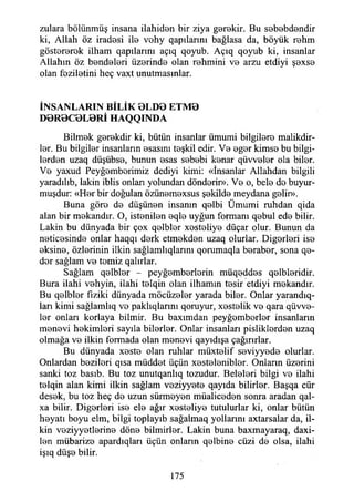 zulara bölünmüş insana ilahiden bir ziya gerekir. Bu sebebdendir
ki, Allah öz iradesi ile vohy qapılarım bağlasa da, böyük rehm
göstererek ilham qapılarını açıq qoyub. Açıq qoyub ki, insanlar
Allahın öz bendeleri üzerinde olan rehmini ve arzu etdiyi şexse
olan feziletini heç vaxt unutmasınlar.
İNSANLARIN BİLİK 0L D 0 ETM0
D0R0C0L0Rİ HAQQINDA
Bilmek gerekdir ki, bütün insanlar ümumi bilgilere malikdir-
ler. Bu bilgiler insanların esasını teşkil edir. Ve eger kimse bu bilgi­
lerden uzaq düşübse, bunun esas sebebi kenar qüvveler ola biler.
Ve yaxud Peyğemberimiz dediyi kimi: «İnsanlar Allahdan bilgili
yaradılıb, lâkin iblis onlan yolundan dönderir». Ve o, bele de buyur­
muşdur: «Her bir doğulan özünemexsus şekilde meydana gelir».
Buna göre de düşünen insanın qelbi Ümumi ruhdan qida
alan bir mekandır. O, istenilen eqle uyğun formanı qebul ede bilir.
Lâkin bu dünyada bir çox qelbler xesteliye düçar olur. Bunun da
neticesinde onlar haqqı derk etmekden uzaq olurlar. Diğerleri ise
eksine, özlerinin ilkin sağlamlıqlarını qorumaqla beraber, sona qe-
der sağlam ve temiz qalırlar.
Sağlam qelbler - peyğemberlerin müqeddes qelbleridir.
Bura ilahi vehyin, ilahi telqin olan ilhamın tesir etdiyi mekandır.
Bu qelbler fiziki dünyada möcüzeler yarada biler. Onlar yarandıq-
lan kimi sağlamlıq ve paklıqlarını qoruyur, xestelik ve qara qüvve-
ler onları korlaya bilmir. Bu baxımdan peyğemberler insanların
menevi hekimleri sayıla bilerler. Onlar insanlan pisliklerden uzaq
olmağa ve ilkin formada olan menevi qayıdışa çağırırlar.
Bu dünyada xeste olan ruhlar müxtelif seviyyede olurlar.
Onlardan bezileri qısa müddet üçün xestelenibler. Onların üzerini
sanki toz basıb. Bu toz unutqanlıq tozudur. Beleleri bilgi ve ilahi
telqin alan kimi ilkin sağlam veziyyete qayıda bilirler. Başqa cür
desek, bu toz heç de uzun sürmeyen müaliceden sonra aradan qal-
xa bilir. Diğerleri ise ele ağır xesteliye tutulurlar ki, onlar bütün
heyatı boyu elm, bilgi toplayıb sağalmaq yollarını axtarsalar da, il­
kin veziyyetlerine döne bilmirler. Lâkin buna baxmayaraq, daxi-
len mübarize apardıqları üçün onların qelbine cüzi de olsa, ilahi
işıq düşe bilir.
175
 