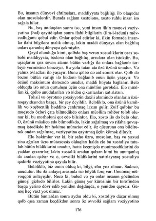 Bu, insanın dünyevi ehtiraslara, maddiyyata bağlılığı ilo elaqodar
olan mosolelordir. Burada sağlam xestelone, xoste ruhlu insan iso
sağala biler.
Bu, baş tutduqdan sonra iso, yoni insan ilkin monovi veziy-
yotino (hal) qayıtdıqdan sonra ilahi bilgilerin (ilm-i-laduni) möv-
cudluğunu qobul cdir. Onlar qobul edirlor ki, ilkin formada insan­
lar ilahi bilgilore malik olmuş, lâkin maddi dünyaya olan bağlılıq
onları qaranlıq dünyaya çokmişdir.
Qeyd olunduğu kimi, qolbdo baş veron xostoliklorin osas so-
bobi maddiyyata, bodono olan bağlılıq, arzulara olan istokdir. Bu,
uşaqlarını çox sevon atanın bütün varlığı ilo onlara bağlanıb tor-
biyo vermosino bonzoyir. Bu yolu tutan ata özü özünü unudur. Vo
yalnız övladları ilo yaşayır. Bunu qolbo do aid etmok olaı*. Qolb do
bozon bütün varlığı ilo bodono bağlanıb onun üçün yaşayır. Vo
özünü maksimum dorocodo unudur, maddi hoyata bağlanır. Belo
olduqda iso onun qurtuluşu üçün ona müollim gorokdir. Elo müel-
lim ki, qolbo unudulanları vo oldon çıxarılanları xatırlatsm.
Tohsil vo öyrotmo şoxsiyyotin daxili alomindo olanların özü-
noqayıdışından başqa, bir şey deyildir. Belaliklo, ona özünü kamil­
lik vo xoşboxtlik hoddino çatdırmaq lazım golir. Zoif qolblor bu
moqsodo özleri çata bilmodikdo onlara müollim rohbor tolob olu­
nur ki, bu morholoni qot edo bilsinler. Elo, xosto ilo do belo olur.
O, özünü müalico edo bilmodikdo, lâkin sağalmaq vo rifaha qovuş-
maq istodikde bir hokimo müraciet edir, öz qüsurunu ona bildire­
rek ondan sağalmaq, voziyyotino qayıtmaq üçün kömek diloyir.
Ele hekimler var ki, bir saho üzre, mosolon, baş vo yaxud
sine ağrıları üzre mütexessis olduqları halda elo bu xostoliyo tutu-
lub bütün bildiklerini unudur, hotta keçmişdo monimsodiklorini do
yaddan çıxarırlar, lâkin xestelik aradan qalxan kimi bu unutqanlıq
da aradan qalxır vo o, ovvolki bildiklorini xatırlayaraq xostoliyo
qodorki voziyyotino qayıda bilir.
Belelikle, biz emin olduq ki, bilgi, elm yox olmur. Sadece,
unudulur. Bu iki anlayış arasında ise böyük forq var. Unutmaq mü-
voqqoti anlayışdır. Nece ki, bulud vo ya onlar insanın gözündon
günoşi gizlodo bilirler. Lâkin güneş yer kürosinin bir torofındon
başqa yerine dövr edib yeniden doğduqda, o yenidon qayıdır. Gü­
neş heç vaxt yox olmur.
Bütün bunlardan sonra aydın oldu ki, xesteliye düçar olmuş
qelb qısa zaman keçdikden sonra öz ovvolki sağlam voziyyotino
176
 