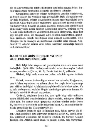 ele de ağır ezmkarlıq tolob edilmodon tam halda qayıda bilor. Bu­
nun üçün azacıq xatırlatma, diqqotlo düşünmok lazımdır.
Unudulmuş xatirolor onların xatirosindo yenidon canlanacaq,
qolbin bildiklori iso yenidon cuşa golocokdir. Belo olduqda iso on­
lar ilahi bilgileri, onların doyorlorinin insanı neco bozodiyini dork
edo bilir. Onlar bu bilgileri mükemmel şokildo şorh edorok eşyala­
rın mahiyyotini, hoyatm anlamını qavraya, bununla da kamil bilgili
alim seviyyesine ucala bilerler. Meselenin sevgiye, ehtirasa ve ya
Allaha olan mehebbete yönelmesinden asılı olmayaraq, onlar her
şeyi öz qelb alemi ile müqayise edib, kinden, küduretden, qezeb-
den, qisasdan, maddi bağlılıqdan uzaq olmağa çalışacaqlar. Bele
olduqda ise bu seviyye ve merheleye çatanlar xilas olacaq. Xoş-
bextlik ve Allahın rehmi kimi bütün insanların arzuladığı nemete
nail ola bilecekler.
İLAHİ BİLGİLBRİN H0QİQBTİ VB ONUN
BLDO EDİLM0Sİ ÜSULLARI
İlahi bilgi ilahi telqinin ruh yarandıqdan sonra ona olan tesiri
ile bağlıdır. Qadir Allah bu haqda demişdir: «And olsun nofso (ruha)
vo onuyaradana» (Quran, 91: 7). Bu cür tesir ise üç yolla olur:
B irinci, bilgi elde etme ve ondan mümkün qeder istifade
etme.
İkinci, insanın özüne diqqet etmesi ve edaletle, Peyğember,
ona Allahın xeyir-duası ve salamı olsun, bu haqda bele buyurmuş-
dur: «Bilen bu bilgini Allahdan alaraq bilmediklerini derk edir». Ve
o, bele de buyurub: «Allaha 40 gün semimiyyet gösteren insana Al-
lah-teala müdriklik zirvesi bexş eder».
Üçüncü, düşünme üsulu ile, yeni qelb bilgi elde etdikden
sonra bildiklerini etrafındakılarla elaqelendirib, müeyyen fikirler
elde edir. Bu zaman onun qarşısında pünhan olanlar açılır. Nece
ki, ticaretçiler qarşısında gelir imkanları açılır. O, bu qapılardan is­
tifade etmedikde ise iflasa uğraya biler.
Düşünen insan öz ağlı ile hereket etse, özüne sarvan ola bi­
ler. Onun qelbinde gizli dünyanın penceresi açılır. O, kamil, müd­
rik, ilhamdan qidalanan bir bendeye çevrilir. Bu barede Allahın
Rosulu, ona Allahın xeyir-duası vo salamı olsun, bele buyurmuş-
177
 