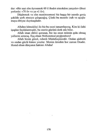 dur; «Bir saat elm öyrenmek 60 il ibadet etmekden yaxşıdır» (Bezi
yerlerde: «70 il» ve ya «1 il»).
Düşünmek ve elm menimsemeni biz başqa bir eserde geniş
şekilde şerh etmeye çalışacağıq. Çünki bu mesele izah ve a ç ıla­
maya ehtiyac duymaqdadır.
Allahın kömekliyi ile biz bu eseri tamamlayırıq. Kim ki ilahi
işıqdan faydalanmışdır, bu eserin gücünü derk ede biler.
Allah iman ehlini qorusun, biz ise onun mömin qulu olmaq
yollarını axtaraq. Eşq olsun Mehemmed peyğembere!
Allah bizim gözel, rehmli Müdafıeçimizdir. Ondan qüdretli
ve ondan güçlü kimse yoxdur. Menim ümidim her zaman Onadır.
Hemd olsun dünyanın hakimi Allaha!
178
 