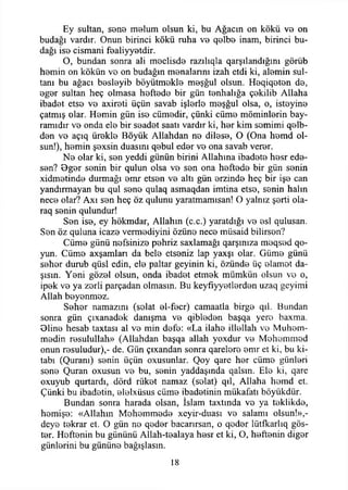 Ey sultan, sone malum olsun ki, bu Ağacın on kökü vo on
budağı vardır. Onun birinci kökü ruha v b qBİbB inam, birinci bu­
dağı iso cismani fBaliyyBtdir.
O, bundan sonra ali maclisda razılıqla qarşılandığım görüb
hamin on kökün vo on budağın manalarını izah etdi ki, alamin sul­
tanı bu ağacı basiayib böyütmakla maşğul olsun. Haqiqatan da,
agar sultan heç olmasa haftada bir gün tenhalığa çakilib Allaha
ibadet etsa va axirati üçün savab işlerle maşğul olsa, o, istayina
çatmış olar. Hamin gün ise cümadir, çünki cüma möminlarin bay­
ramıdır va onda ela bir saadet saati vardır ki, har kim samimi qalb-
dan va açıq ürakla Böyük Allahdan na dilasa, O (Ona hamd ol­
sun!), hamin şaxsin duasını qabul eder va ona savab verar.
Na olar ki, san yeddi günün birini Allahına ibadata hasr ede­
sen? Ogar senin bir qulun olsa va san ona haftada bir gün sanin
xidmatinda durmağı amr etsen va altı gün arzinda heç bir işe can
yandırmayan bu qul sana qulaq asmaqdan imtina etsa, sanin halın
nece olar? Axı san heç öz qulunu yaratmamısan! O yalnız şarti ola-
raq sanin qulundur!
San ise, ey hökmdar, Allahın (c.c.) yaratdığı va asi qulusan.
San öz quluna icaza vermadiyini özüne nece müsaid bilirsan?
Cüma günü nefsinize pahriz saxlamağı qarşınıza maqsad qo-
yun. Cüma axşamlan da bela etseniz lap yaxşı olar. Güma günü
sahar durub qüsl edin, ela paltar geyinin ki, özünde üç alamet da-
şısın. Yani gözal olsun, onda ibadet etmak mümkün olsun va o,
ipek va ya zarli parçadan olmasın. Bu keyfıyyatlardan uzaq geyimi
Allah boyanmaz.
Sahar namazım (salat al-facr) camaatla birga qıl. Bundan
sonra gün çıxanadak danışma va qibladan başqa yero baxma.
Olina hesab taxtası al va min dafa: «La ilaha illallah va Muham-
madin rasulullah» (Allahdan başqa allah yoxdur va Mahammad
onun rasuludur),- de. Gün çıxandan sonra qarelara amr et ki, bu ki­
tabı (Quranı) sanin üçün oxusunlar. Qoy qare har cüma günleri
sana Quran oxusun va bu, sanin yaddaşmda qalsın. Ela ki, qare
oxuyub qurtardı, dörd rükat namaz (salat) qıl, Allaha hamd et.
Çünki bu ibadatin, alalxüsus cüma ibadetinin mükafatı böyükdür.
Bundan sonra harada olsan, İslam taxtında vo ya taklikda,
hamişe: «Allahın Mahammada xeyir-duası va salamı olsun!»,-
dcya tekrar et. O gün na qadar bacamsan, o qadar lütfkarlıq gös­
ter. Haftanin bu gününü Allah-tealaya hasr et ki, O, haftanin digar
günlarini bu gününe bağışlasın.
18
 
