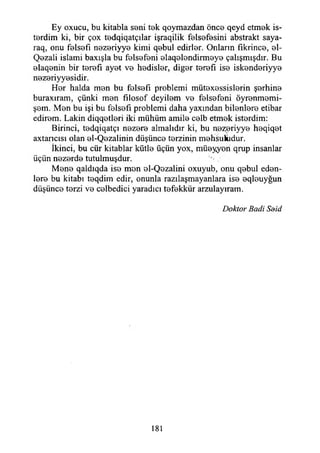 Ey oxucu, bu kitabla seni tek qoymazdan önce qeyd etmek is­
terdim ki, bir çox tedqiqatçılar işraqilik felsefesini abstrakt saya-
raq, onu felsefi nezeriyye kimi qebul edirler. Onların fıkrince, el-
Qezali islami baxışla bu felsefeni elaqelendirmeye çalışmışdır. Bu
elaqenin bir terefı ayet ve hedisler, diğer terefı ise iskenderiyye
nezeriyyesidir.
Her halda men bu felsefi problemi mütexessislerin şerhine
buraxıram, çünki men fılosof deyilem ve felsefeni öyrenmemi-
şem. Men bu işi bu felsefi problemi daha yaxından bilenlere etibar
edirem. Lâkin diqqetleri iki mühüm amile celb etmek isterdim:
Birinci, tedqiqatçı nezere almalıdır ki, bu nezeriyye heqiqet
axtancısı olan el-Qezalinin düşünce terzinin mehsukıdur.
İkinci, bu cür kitablar kütle üçün yox, müeyyen qrup insanlar
üçün nezerde tutulmuşdur.
Mene qaldıqda ise mon el-Qezalini oxuyub, onu qebul eden­
lere bu kitabı teqdim edir, onunla razılaşmayanlara ise eqleuyğun
düşünce terzi ve celbedici yaradıcı tefekkür arzulayıram.
Doktor Badi Sdid
181
 