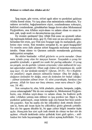 Rdhman vo rohmli olan Allahın adı ilo!
îşıq saçan, göz veren, sirlori agah edon vo pordolori qaldıran
Allaha homd olsun. Vo işıq şüası olan möminlorin rohborlori, Ya-
radanın sevimlisi, bağışlananların elçisi, cezalandıranın xoborçisi,
kafırlori cozalandıran, günahkarları haqqa dovot edon Mohommod
Peyğembere, ona Allahın xeyir-duası ve salamı olsun vo onun te­
miz, pak, işıqlı nesli vo davamçılarına eşq olsun!
Ey menim qardaşım! Qoy Allah Özü sone on qiymetli rahat­
lığı tapmaqda kömek etsin, qoy O, Özü soni on uca zirveye qaldırı-
lanlardan biri etsin, qoy Özü seni hoqiqet İşığı ile nurlandırıb, göz­
lerine ziya versin. Sen menden soruşdun ki, ne qeyri-heqiqetdir!
Ve menim sene ilahi şüanın sirleri haqqında melumat vermeyimi
istedin. Onun sünne ve Quranın setiraltı menalarında gizlenmiş
mahiyyetini soruşdun.
Bu sözler bunlardır: «Allah göyldrin vo yerin nurudur. Onun
nuru içindd çıraq olan bir taxçaya banzar. Taxçadakı o çıraq bir
qandilin içindadir, o qandil İsa sanki bir parlaq ulduzdur. O çıraq
na şarqda, na da qarbda (alamin ortasında) olan mübarak bir zey-
tun ağacından yandırılır. Onun yağı özüna od toxunmasa da, sanki
işıq saçır. O, nur üstünda nürdurl» (Quran, 24:35). Va «(Kaflrla-
rin amallari) angin danizin zülmatina banzar. Onu bir dalğa, o
dalğanın üstiindan bir dalğa, onun da üstündan bir bulud (dalğa)
- zülmat üstündan zülmat örtar. O, alini çıxartdıqda, hardasa onu
görmaz. Allah bir kasa nur baxş etmasa, onun nuru olmaz!» (Ou-
ran, 24: 40).
Sen soruşdun ki, elm, bilik şüadadır, şüşede, lampada, yağda,
yoxsa oduncaqdadır? Bir de sen soruşdun ki, Mehemmed Peyğem-
berin, ona Allahın xeyir-duası ve salamı olsun, bu hedisini şerh
edin: «Allahın yetmiş min zülmet ve işıq perdesi var. Oger o, bu
perdeleri qaldırsaydı, onun üzünün İşığı ona baxan her kesi yandı-
rıb-yaxardı». Sen bu sualla ele bir yüksekliyi derk etmek isteyir-
sen ki, hetta adi insan üçün bu yüksekliyi gözle görmek çetindir.
Sen ete bir qapmı döydün ki, bu qapı yalnız bilgili insanlar üçün
açılır. Hemçinin her sirri açıb izah etmek de olmaz ve her sirr de
açılmır. «Necib öreklerde sirler qolbdoki kimi gizli qalır», - arif­
lerden biri bele buyurmuşdur. İlahi sirleri açmaq kafırlikdir. Ve ya
182
 