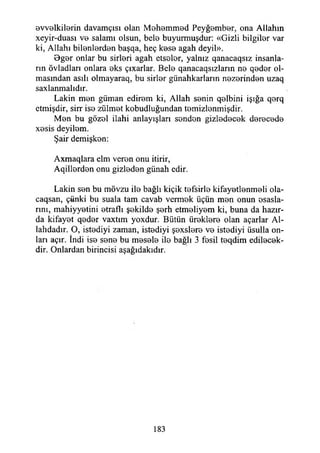evvelkilerin davamçısı olan Mehemmed Peyğember, ona Allahın
xeyir-duası ve salamı olsun, bele buyurmuşdur: «Gizli bilgiler var
ki, Allahı bilenlerden başqa, heç kese agah deyil».
Bger onlar bu sirleri agah etseler, yalnız qanacaqsız insanla­
rın övladları onlara eks çıxarlar. Bele qanacaqsızların ne qeder ol­
masından asılı olmayaraq, bu sirler günahkarların nezerinden uzaq
saxlanmahdır.
Lâkin men güman edirem ki, Allah senin qelbini İşığa qerq
etmişdir, sirr ise zülmet kobudluğundan temizlenmişdir.
Men bu gözel ilahi anlayışları senden gizledecek derecede
xesis deyilem.
Şair demişken:
Axmaqlara elm veren onu itirir,
Aqillerden onu gizleden günah edir.
Lâkin sen bu mövzu ile bağlı kiçik tefsirle kifayetlenmeli ola-
caqsan, çünki bu suala tam cavab vermek üçün men onun esasla­
rını, mahiyyetini etraflı şekilde şerh etmeliyem ki, buna da hazır­
da kifayet qeder vaxtım yoxdur. Bütün üreklere olan açarlar Al-
lahdadır. O, istediyi zaman, istediyi şexslere ve istediyi üsulla on­
ları açır. îndi ise sene bu mesele ile bağlı 3 fesil teqdim edilecek-
dir. Onlardan birincisi aşağıdakıdır.
183
 