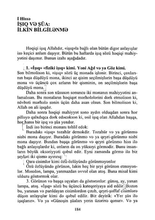 I H issa
İŞIQ V0 ŞÜA:
İLKİN BİLGİL0NM0
Haqiqi işıq Allahdır, «işıq»la bağlı olan bütün digar anlayışlar
isa keçici anlam daşıyır. Bütün bu hatlarda işıq sözü haqiqi mahiy-
yatini daşımır. Bunun izahı aşağıdadır.
«Işıq» «fiziki işıq» kim i. Y ani Ağıl va ya G öz kim i.
San bilmalisan ki, «işıq» sözü üç manada işlanir. Birinci, çoxları-
nın başa düşdüyü mana, ikinci az qisim seçilmişlarin başa düşdüyii
mana va üçüncü çox azların bir qisminin, an seçilmişlarin başa
düşdüyü m anaj
Daha sonra san xüsusan sonuncu iki mananın mahiyyatini an-
lamalısan. Bu manaların haqiqat marhalalarini dark etmalisan ki,
növbati marhala sanin üçün daha asan olsun. San bilmalisan ki,
Allah an ali işıqdır.
Daha sonra haqiqi mahiyyat sana aydın olduqdan sonra har
pillaya qalxdıqca dark edacaksan ki, asil işıq olan Allahdan başqa,
har hansı bir işıq va şüa yoxdur.
[" İndi isa birinci mananı tahlil edak:
Buradaki «işıq» tazahür demakdir. Tazahür va ya görünma
nisbi mana daşıyır. Buradaki görünma va ya qeyri-görünma nisbi
mana daşıyır. Bundan başqa görünma va qeyri görünma hiss ila
bağlı anlayışlardır ki, onların da an yüksayi görmadir. Bunu insan­
ların böyük aksariyyati qabul edir. Eyni zamanda görma ila biz
şeyleri iki qisma ayınrıq: v]
• Qara cisimlar kimi özu-özlüyünda görünmayanlar
Özü özlüyünda görünan, lâkin heç bir şeyi görünan etmayan-
lar. Masalan, lampa, yanmazdan avval olan ataş. Buna misal kimi
ulduzu göstarmak olar.
3. Görünan va başqa aşyaları da göstaranlar: günaş, ay, yanan
lampa, ataş. «İşıq» sözü bu üçüncü -kateqoriyaya aid edilirjBazan
bu, yaranan va parıldayan cisimlardan çıxıb, qeyri-şaffaf cısimlara
düşan anlayışlar kimi da qabul edilir. Biz deyirik: «Yer şüa ila
işıqlanır». Va ya «Günaşin şüaları yerin üzarina qonur». Va ya
184
 