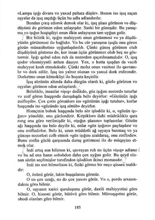 «Lampa İşığı divara ve yaxud paltara düşür». Bezen ise işıq saçan
eşyalar da işıq saçdığı üçün bu adla adlandırılır.
Bundan çıxış ederek demek olar ki, işıq şüası görünen ve düş-
düyünü de görünen eden anlayışdır. Sanki bir güneşdir. Bu yanaş­
ma ve İşığın hoqiqiliyi onun ilkin anlayışına tam uyğun gelir.
j Biz bilirik ki, İşığın mahiyyeti onun görünmesi ve ya düşdü-
yünün görünmesi ile bağlıdır. Ve bu cür yanaşma işıqla onu gören
gözün münasibetine uyğunlaşdırılıb. Çünki güneş görünen olub
düşdüyünü gösterse de, kor insan üçün görünmez olub heç ne gös-
termir. İşığı qebul eden ruh da nezerden qaçırılmamalıdır. O, işıq
qeder ehemiyyetli anlam daşıyır. Yox, o hetta işıqdan da vacib
mahiyyet kesb etmekdedir. Çünki mehz onun vasitesi ile qavranı-
lır ve derk edilir. İşıq ise yalnız olunan ve yaxud derk etdirendir.
Derketme onun kömekliyi ile heyata keçirilir.
İşıq sözünün altında daha düzgün olardı ki, gözle görünen ve
eşyaları görünen eden anlaşılardı.J
Belelikle, insanlar «işıq» dedikde, göz İşığını nezerde tuturlar
ve zeif gören haqqında danışdıqda bele deyirler: «Gözünün İşığı
zeifleyib». Çox çetin görenlere ise «gözünün İşığı tutulur», korlar
haqqında ise «gözünde işıq sönüb» deyirler.
Hemçinin bebek haqqmda bele söz işledilir ki, o, «gözün İşı­
ğım» yöneldir, onu güçlendirir. Kirpiklere ilahi müdriklikle qara
reng ona göre verilmişdir ki, «İşığın şüasını» toplasınlar. Gözün
ağı haqqında ise bele deyilir ki, onlar «göz İşığını» paylaşdınr ve
onu zeitledirler. Bele ki, uzun müddetti ağ eşyaya baxmaq ve ya
güneşe nezerleri celb etmek «göz İşığını azaldaraq, onu zeifledir».
Bunu zoifın güçlü qarşısında duruş getirmesi ile de müqayise et­
mek olar.
j İndi artıq sen bilirsen ki, qavrayan ruh ne üçün «işıq» adlanır L
ve bu ad ona hansı sebebden daha çox uyğun gelir. Bu qeyd olu­
nan sözün seçilmişler terefınden işledilen ikinci menasıdır. j
İndi ise sen bilmelisen ki, fiziki görme bir neçe qüsura malik-
dir:
O, özünü görür, lâkin başqalarım görmür.
O ne çox uzağı, no de çox yaxını görür. Ve o, perde arxasın-
dakını göre bilmir.
O, eşyanın xarici quruluşunu görür, daxili mahiyyetini göre
bilmir. O, hisseni görür, bütövü göre bilmir. Müveqqetini görür,
ebedi olanları göre bilmir.
185
 