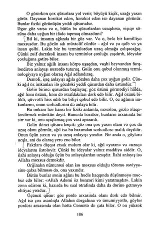 O görerken çox qüsurlara yol verir; böyüyü kiçik, uzağı yaxın
görür. Dayanan hereket edon, hereket eden ise dayanan görünür.
Bunlar fiziki görünüşün yeddi qüsurudur.
Dger göz varsa ve o, bütün bu qüsurlardan uzaqdırsa, «işıq» sö­
züne daha uyğun bir ifade tapmaq olmazdıını?
[ Bil ki, insanın ağlında bir göz var. Ve o, bele bir kamilliye
mexsusdur. Bu gözün adı müxtelif cürdür - ağıl ve ya qelb ve ya
insan qelbi. Lâkin biz bu terminlerden uzaq olmağa çalışacağıq.
Çünki zeif derrakeli insanı bu terminler çoxluğu çaşdırıb, ideyalar
çoxluğuna getire biler.
Biz yalnız ağıllı insanı körpe uşaqdan, veşhi heyvandan fe n ­
lendiren anlayışı nezerde tuturuq. Gelin onu qebul olunmuş termi-
nologiyaya uyğun olaraq Ağıl adlandıraq.
Demeli, işıq anlayışı ağıla gözden daha çox uyğun gelir. Çün­
ki ağıl öz imkanları ile gözdeki yeddi qüsurdan daha üstündür.H
Gelin birinci qüsurdan başlayaq: göz özünü görmediyi halda,
ağıl hem özünü, hem de etrafdakıları derk ede bilir. Ağıl özünü bi-
likli, qüvvetli hiss edib bu biliyi qebul ede bilir. O, öz ağlının im­
kanlarını, onun serhedlerini de anlaya bilir.
Bu imkanı her hansı bir fiziki anlamla, meselen, gözle e f e ­
lendirmek mümkün deyil. Bununla beraber, bunların arxasında bir
sirr var ki, onu açıqlamaq çox vaxt aparardı.
Gelin ikinci qüsura keçek: göz ona çox yaxın olanı ve çox da
uzaq olanı görmür, ağıl ise bu baxımdan serhedlere malik deyildir.
Onun üçün yaxm ve ya uzaq anlayışı yoxdur. Bir anda o, göylere
ucala, ani de olaraq yere ene biler.
(_ Faktlara diqqet etsek melum olar ki, ağıl «yaxm» ve «uzaq»
ideyalannı üsteleyir. Çünki bu ideyalar yalnız maddiye aiddir. O,
ilahi anlayış olduğu üçün bu anlayışlardan uzaqdır. îlahi anlayış ise
Allaha mexsus demekdir.
Orijinalin nümunesi olan ise mexsus olduğu töreme seviyye-
sine qalxa bilmese do, ona yaxmdır.
Bütün bunlar senin ağlını bu hedis haqqında düşünmeye mec­
bur ede biler: «Allah Ademi öz benzeri kimi yaratmışdır». Lâkin
zenn edirem ki, hazırda bu sual etrafında daha da derine getmeye
ehtiyac yoxdur. }
Üçüncü qusur: göz perde arxasında olanı derk ede bilmir.
Ağıl ise çox asanlıqla Allahın dergahına ve ümumiyyetle, göyler
perdesi arxastnda olan hetta Cennete de çata biler. O en yüksek
186
 