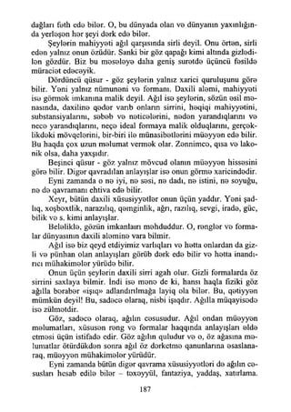 dağları feth ede biler. O, bu dünyada olan ve dünyanın yaxmlığın-
da yerleşen her şeyi derk ede biler.
Şeylerin mahiyyeti ağıl qarşısmda sirli deyil. Onu örten, sirli
eden yalnız onun özüdür. Sanki bir göz qapağı kimi altında gizledi-
len gözdür. Biz bu meseleye daha geniş suretde üçüncü fesilde
müraciet edeceyik.
Dördüncü qüsur - göz şeylerin yalnız xarici quruluşunu göre
bilir. Yeni yalnız nümuneni ve formanı. Daxili alemi, mahiyyeti
ise görmek imkanına malik deyil. Ağıl ise şeylerin, sözün esil me-
nasında, daxiline qeder varıb onların sirrini, heqiqi mahiyyetini,
substansiyalannı, sebeb ve neticelerini, neden yarandıqlarım ve
nece yarandıqlarını, neçe ideal formaya malik olduqlarını, gerçek-
likdeki mövqelerini, bir-biri ile münasibetlerini müeyyen ede bilir.
Bu haqda çox uzun melumat vermek olar. Zennimce, qısa ve lako­
nik olsa, daha yaxşıdır.
Beşinci qüsur - göz yalnız mövcud olanın müeyyen hissesini
göre bilir. Diğer qavradılan anlayışlar ise onun görme xaricindedir.
Eyni zamanda o ne iyi, ne sesi, ne dadı, ne istini, ne soyuğu,
ne de qavramanı ehtiva ede bilir.
Xeyr, bütün daxili xüsusiyyetler onun üçün yaddır. Yeni şad-
lıq, xoşbextlik, narazılıq, qemginlik, ağrı, razılıq, sevgi, irade, güc,
bilik ve s. kimi anlayışlar.
Belelikle, gözün imkanlaırı mehduddur. O, rengler ve forma­
lar dünyasının daxili alemine vara bilmir.
Ağıl ise biz qeyd etdiyimiz varlıqları ve hetta onlardan da giz­
li ve pünhan olan anlayışları görüb derk ede bilir ve hetta inandı­
rıcı miihakimeler yürüde bilir.
Onun üçün şeylerin daxili sirri agah olur. Gizli formalarda öz
sirrini saxlaya bilmir. İndi ise mene de ki, hansı haqla fiziki göz
ağılla beraber «işıq» adlandınlmağa layiq ola biler. Bu, qetiyyen
mümkün deyil! Bu, sadece olaraq, nisbi işıqdır. Ağılla müqayisede
iso zülmotdir.
Göz, sadece olaraq, ağılın cesusudur. Ağıl ondan müeyyen
malumatları, xüsusen reng ve formalar haqqmda anlayışları elde
etmesi üçün istifade edir. Göz ağılın quludur ve o, öz ağasına me-
lumatlar ötürdükden sonra ağıl öz dorketme qanunlarına esaslana-
raq, müeyyen mühakimeler yürüdür.
Eyni zamanda bütün diğer qavrama xüsusiyyetleri de ağılın ce-
suslan hesab edile biler - texeyyül, fantaziya, yaddaş, xatırlama.
187
 