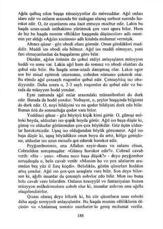 Ağıla quliuq eden başqa xüsusiyyotîer d© mövcuddur. Ağıl onlan
idare edir vo onların arasında bir zadegan olaraq S0rb0st suretde ho-
reket edir. O, öz oyanlarını ona itaot etmeye mocbur edir. Lâkin bu
haqda uzun-uzadı mühakime yürütmok çox vaxt apara bilor. Hom
do biz bu haqda monim «Biliklor haqqında düşüncolor» adlı eseri-
min yer aldığı «Ağılın xozinosi» adlı kitabda molumat vermişik.
Altıncı qüsur - göz obodi olanı görmür. Onun gördükİ0ri mad­
didir, Maddi iso obodi ola bilmoz. Ağıl iso maddi olmayan, yoni
fani olmayanlardan da başqalanm göro bilir.
Düzdür, ağılın özünün do qobul etdiyi anlayışların müoyyon
hoddi vo sonu var. Lâkin ağıl hom do sonsuz vo obodi olanları da
qebul edo bilir. Bu haqda uzun-uzadı danışmaq olar. Lâkin ogor
son bir misal eşitmok istorsonso, cobrdon nümuno çokmok olar.
Bu elmdo ağıl çoxsaylı roqomlor qobul edir. Çoxsaylılıq iso obo-
diyyotdir. Daha sonra o, 2-3 saylı roqomlor do qobul edir vo bu­
rada da müoyyon hodd yoxdur.
Eyni zamanda ağıl onlar arasındaki münasibotlori do dork
edir. Burada da hodd yoxdur. Nohayot, o, şeylor haqqında bilgisini
do dork edir. O, noyi bildiyini vo no qodor bildiyini dork edo bilir.
Bunun özü do sonsuzluğa qodor vara bilor.
Yeddinci qüsur - göz böyüyü kiçik kimi görür. O, güneşi nel-
boki boyda, ulduzları iso qepik boyda görür. Ağıl iso başa düşür ki,
günoş vo ulduzlar görünenden çox-çox böyükdür. Göz üçün ulduz-
lar horokotsizdir. Lfşaq iso olduğundan böyük görsenmir. Ağıl iso
başa düşür ki, uşaq böyüdükce onun boyu da artır, kölgo genişle­
nir, ulduzlar iso uzun mosafe qet edorok horokot edir.
Peyğomberimiz, ona Allahın xeyir-duası vo salamı olsun,
Cobrailden soruşmuşdur: «Günoş horokot edir?». Cebrail cavab
verib: «He - yox». «Bunu neco başa düşok?» - deyo peyğember
soruşduqda o, belo cavab verib: «Monim ho vo yox sözlerim ara­
sından beş yüz il forq keçdi». Beleliklo, gözün qüsurlan hoddon
artıq çoxdur. Ağıl ise çox-çox uzaqlara vara bilir. Son deye biler­
sen ki, ağıllı insanlar da çoxsaylı sohvlor ede bilir. Mon iso buna
belo cavab vero bilerdim. Onların toxoyyül vo fantaziyaları bozon
müoyyon mühakimolero sobob olur ki, insanlar sohvon onu ağılla
elaqelendirirler.
Qısası olaraq deyo bilorik ki, bü cür qüsurların esas sebobi
daha aşağı soviyyoli anlayışlardır. Bu haqda monim «Biliklorin öl­
çüsü» ve «Anlamaq sonoti» osorleriro İe geniş molumat verilir.
188
 