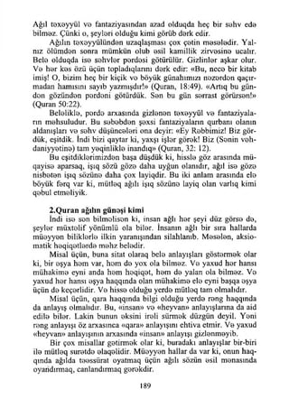 Ağıl toxeyyül V0 fantaziyasından azad olduqda heç bir S0hv ed0
bilm0z. Çünki o, şeylori olduğu kimi görüb derk edir.
Ağılm toxoyyülünden uzaqlaşması çox ç©tin m0S0İ0dir. Yal­
nız ölümd0n sonra mümkün olub esil kamillik zirvesine ucalır.
Belo olduqda is© sehvler perdesi götürülür. Gizlinler aşkar olur.
V0 hor kes özü üçün topladıqlarını derk edir: «Bu, neco bir kitab
imiş! O, bizim heç bir kiçik vo böyük günahımızı nozordon qaçır-
madan hamisini sayıb yazmışdır!» (Quran, 18:49). «Artıq bu gün-
don gözündon pordoni götürdük. Son bu gün sorrast görürsen!»
(Quran 50:22).
Beloliklo, pordo arxasında gizlonon toxoyyül vo fantaziyala-
rın mohsuludur. Bu sobobdon şoxsi fantaziyaların qurbanı olanın
aldanışları vo sohv düşüncolori ona deyir: «Ey Robbimiz! Biz gör­
dük, eşitdik. îndi bizi qaytar ki, yaxşı işlor görok! Biz (Sonin voh-
daniyyotino) tam yoqinliklo inandıq» (Quran, 32: 12).
Bu eşitdiklorimizdon başa düşdük ki, hisslo göz arasında mü-
qayiso aparsaq, işıq sözü gözo daha uyğun olanıdır, ağıl iso gözo
nisboton işıq sözüno daha çox layiqdir. Bu iki anlam arasında elo
böyük forq var ki, mütleq ağılı işıq sözüno layiq olan varlıq kimi
qobul etmoliyik.
2 .Q u ran ağılın günoşi kim i
İndi iso son bilmolison ki, insan ağlı hor şeyi düz görso do,
şeylor müxtelif yönümlü ola bilor. İnsanın ağlı bir sıra hallarda
müoyyon biliklorlo ilkin yaranışından silahlanıb. Mosolon, aksio-
matik hoqiqotlordo mohz beledir.
Misal üçün, buna sitat olaraq belo anlayışları göstormok olar
ki, bir oşya hom var, hom do yox ola bilmez. Vo yaxud hor hansı
mühakime eyni anda hem heqiqot, hom do yalan ola bilmez. Vo
yaxud hor hansı oşya haqqında olan mühakime elo eyni başqa oşya
üçün do keçorlidir. Vo hisse olduğu yerde mütleq tam olmalıdır.
Misal üçün, qara haqqında bilgi olduğu yerde rong haqqında
da anlayış olmalıdır. Bu, «insan» vo «heyvan» anlayışlarına da aid
edilo bilor. Lâkin bunun eksini iroli sürmek düzgün deyil. Yeni
rong anlayışı öz arxasmca «qara» anlayışını ehtiva etmir. Vo yaxud
«heyvan» anlayışının arxasında «insan» anlayışı gizlonmoyib.
Bir çox misallar getirmek olar ki, buradaki anlayışlar bir-biri
ile mütloq surotdo olaqolidir. Müeyyen hallar da var ki, onun haq-
qında ağılda toossürat oyatmaq üçün ağılı sözün osil monasında
oyandmnaq, canlandırmaq gorokdir.
189
 