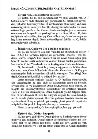 İMAN AĞACININ RİŞ0L9RİNİN XATIRLANMASI
Birinci rişe. Dini esasların başlangıcı
Ey sultan, bil ki, sen yaradılmışsan v b sBni yaradan var. O,
bütün alemi v b onda olan hor şeyi yaradandır. O, birdir, şeriki yox-
dur, vahiddir, benzeri yoxdur. O, ezeli olandır (fı el-ezel) ve Onun
mövcudiyyetinin sonu yoxdur. O, ebediyyen mövcuddur ve onun
mövcudluğu pozulmazdır. Onun vücudunun başlangıcı ve sonunun
olmaması vacibiyyetdir ve yoxhıq Ona yaxın düşe bilmez. O, özü-
özlüyünde mövcuddur, her şey Ona möhtacdır, O ise heç neye ve
heç kime möhtac deyil. Onun mövcudiyyeti özüdür ve O, bütün
mövcudiyyetin sebebidir.
İkinci rişe. Qadir ve Ulu Yaradan haqqmda
I Bil ki, adı böyük ve uca olan Yaradan ne obrazdır, ne de for­
ma. O heç bir formaya sığmaz ve yerleşmez, «nece?», «ne qe-
der?», «ne?», «niye?» kimi suallar Ona aid deyil. Onun ağıla gele
bilecek heç bir şekli ve benzeri yoxdur. Çünki bunlar yaradılmış-
lara xasdır. O ise Yaradandır ve bu keyfıyyetler Onda ola bilmez.
O, lamekandır, çünki heç haraya sığışmaz ve bütün alem
Onun taxtınm, Onun hökmünün altındadır, Ona tabedir. O, Orş ya-
ranmamışdan hele mekandan yüksekde olmuşdur. Taxt (9rş) Onu
deyil, Onun rehmi, aliliyi ve qüdreti Brşi saxlar. j
Onun mekana ehtiyacı yoxdur ve O, bundan yüksekdedir;
Brş yaranmazdan bu bele olub ve yaranandan sonra da beledir.
Ovezlenme ve ya deyişmeler Onun keyfıyyetine tesir etmez. O,
xilqete aid xüsusiyyetlerden yüksekdedir ve onlardan uzaqdır.
Hele ki biz yer alemindeyik, Onun haqqında yalnız bilgiye mali-
kik. O biri dünyada O, bize bu dünyada neyese bir şeye baxdığı-
mız kimi adi görünmeyecek. Biz Onu gelecek heyatda benzeri ve
tayı-beraberi olmayan şekilde göreceyik;, çünki gelecek heyatdakı
müşahideçilik yerdeki heyatda olan seyre benzemez.
Onun oxşarı yoxdur, O, her şeyi eşiden, her şeyi görendir.
r Üçüncü rişe. Qüdrot haqqında
I O, her şeye qadirdir ve Onun qüdret ve hakimiyyeti mükem-
melliyin son heddidir. O zeiflenmez ve eskilmez, eksine, ne iste-
yibse edib ve ne istese ede biler. Yeddi qat göy, yeddi qat yer,
hemçinin Seltenet ve Taxt-tac Onun qüdretine ve Onun iradesine
19
 