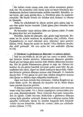 1 Bu hallara misal olaraq çetin elde edilen teoremleri göster­
mek olar. Bu teoremleri elde etmek üçün ise beyin felsefenin dia-
lektikasının (kelam) imkanlarından istifade etmelidir. Belelikle, in­
san beyni, ağlı yaxşı görsün deye, o, felsefenin şüası ile işıqlandı-
nlmalıdır. 0n böyük felsefe ise Allahın sözü (kelam) ve elbette
ki, Qurandır.
Mehz bu sebebdendir ki, Quran ayeleri göze güneş İşığı la­
zım olan qeder beyine lazımdır. Çünki güneş şüası olmadan insan
göre bilmez.
Bu baxımdan «işıq» anlayışı daha çox Qurana aiddir. O sanki
bir güneş kimi her yeri işıqlandınr.
Belelikle, Quran bir güneşdir, ağıl, gözün İşığı baxmadır. Bu­
radan ise bu ayenin menasını da açıqlamaq olanJ«vl//tf/2tf, Onun
Peyğemberine ve nazil etdiyimiz nura (Qurana) iman getirin»
(Quran, 64:8). Başqa bir ayede ise deyilir: «Size Rebbiniz terefın-
den delil gelmişdir. Biz size aydın bir nur endirdik» (Quran,
4:174).
3. G ö rü n e n ve görünm eyen d ü n y a la r ve o n ların şü aları
 İndi ise sen bildin ki, iki cür göz var: xarici ve daxili. Onlar­
dan birincisi hissler aleminin, özünemexsus dünyanın gözüdür.
Daxili göz ise başqa göze mexsus olub Allahın dünyasına mexsus-
dur. Her iki gözün özünemexsus güneşi ve İşığı var. Onların kö-
mekliyi ile ise gözler kamillik zirvesine qeder ucala bilir. Bu gü­
neşlerden biri xarici, diğeri ise daxili mahiyyet daşıya bilir. Onlar­
dan birincisi görünen dünyaya mexsus olan Güneşdir. O, hisslerle
duyula bilir. O biri güneş ise gizli olan Allahın dergahına mexsus
olan Quran ve Allahın diğer müqeddes kitablarıdır. j
Bger sen bunu özünde hiss etmisense, Allahın dergahının qa-
pılari üzüne açılıb. Bu dünyada ele deyerler var ki, bütün dünya
onun yanında deyersiz görünür.
O dünyaya seyahet etmeyen, özünü o dünyanın esiri etmeyen
insan vehşi heyvandır. Ve o, bizim yaşadığımız cemiyyetden çox-
çox uzaq düşmüşlerdendir. Onun veziyyeti heyvanın veziyyetin-
den de ağırdır. Çünki heyvana Allah-teala o görünmez dünyaya
uçmaq üçün qanadlar vermeyib. İnsana ise o dünyaya uçmaq üçün
qanadlar verilmişdir. Quran bu insanlar haqqında bele buyurub:
«Onlar heyvan kimidirler, belke de (ondan) daha çox zelal'etde-
dirler» (Quran, 7:179).
190
 