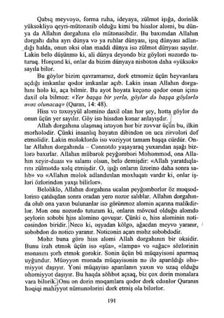 Qabıq meyveye, forma ruha, ideyaya, zülmet İşığa, derinlik
yüksekliye qeyri-mütenasib olduğu kimi bu hissler alemi, bu dün­
ya da Allahın dergahına ele mütenasibdir. Bu baxımdan Allahın
dergahı daha ayrı dünya ve ya ruhlar dünyası, işıq dünyası adlan­
dığı halda, onun eksi olan maddi dünya ise zülmet dünyası sayılır.
Lâkin bele düşünme ki, ali dünya deyende biz göyleri nezerde tu-
turuq. Herçend ki, onlar da bizim dünyaya nisbeten daha «yüksek»
sayıla biler.
Bu göyler bizim qavramamız, derk etmemiz üçün heyvanlara
açdığı imkanlar qeder imkanlar açıb. Lâkin insan Allahın derga­
hını hele ki, aça bilmir. Bu ayet heyata keçene qeder onun içine
daxil ola bilmez: «Yer başqa bir yerid, göylar da başqa göylarla
avaz olunacaq» (Quran, 14: 48).
Hiss ve texeyyül alemine daxil olan her şey, hetta göyler de
onun üçün yer sayılır. Göy ise hissden kenar anlayışdır. j
Allah dergahına ulaşmaq isteyen her bir zevvar üçün bu, ilkin
merheledir. Çünki insanlıq heyatm dibinden en uca zirveleri def
etmelidir. Lâkin meleklerde ise veziyyet tamam başqa cürdür. On­
lar Allahın dergahında - Cennetde yaşayaraq yuxandan aşağı biz-
lere baxırlar. Allahın mübarek peyğemberi Mehemmed, ona Alla­
hın xeyir-duası ve salamı olsun, bele demişdir: «Allah yaratdıqla-
rım zülmetde xelq etmişdir. O, İşığı onların üzerine daha sonra sa-
lıb» ve «Allahın melek adlandırılan mexluqatı vardır ki, onlar iş­
leri özlerinden yaxşı bilirler».
Belelikle, Allahın dergahına ucalan peyğemberler öz meqsed-
lerine çatdıqdan sonra oradan yere nezer salıblar. Allahın dergahın­
da olub ona yaxın bulunanlar ise görünmez alemin açarına malikdir-
ler. Men onu nezerde tuturam ki, onların mövcud olduğu alemde
şeylerin sebebi hiss alemine qovuşur. Çünki o, hiss aleminin neti­
cesinden biridir. Nece ki* eşyadan kölge, ağacdan meyve yaranır, i
sebebden de netice yaranır. Neticenin açarı mehz sebebdedir.
Mehz buna göre hiss alemi Allah dergahının bir eksidir.
Bunu izah etmek üçün ise «şüa», «lampa» ve «ağaç» sözlerinin
menasını şerh etmek gerekir. Senin üçün bü müqayiseni aparmaq
uyğundur. Müeyyen menada müqayişenin ne ile apanldığı ehe-
miyyet daşıyır. Yeni müqayise aparılanm yaxın ve uzaq olduğu
ehemiyyet daşıyır. Bu haqda sohbet açsaq, biz çox derin menalara
vara bilerik?)Onu en derin meqamlara qeder derk edenler Quranın
heqiqi mahiyyet nümunelerini derk etmiş ola bilerler.
191
 